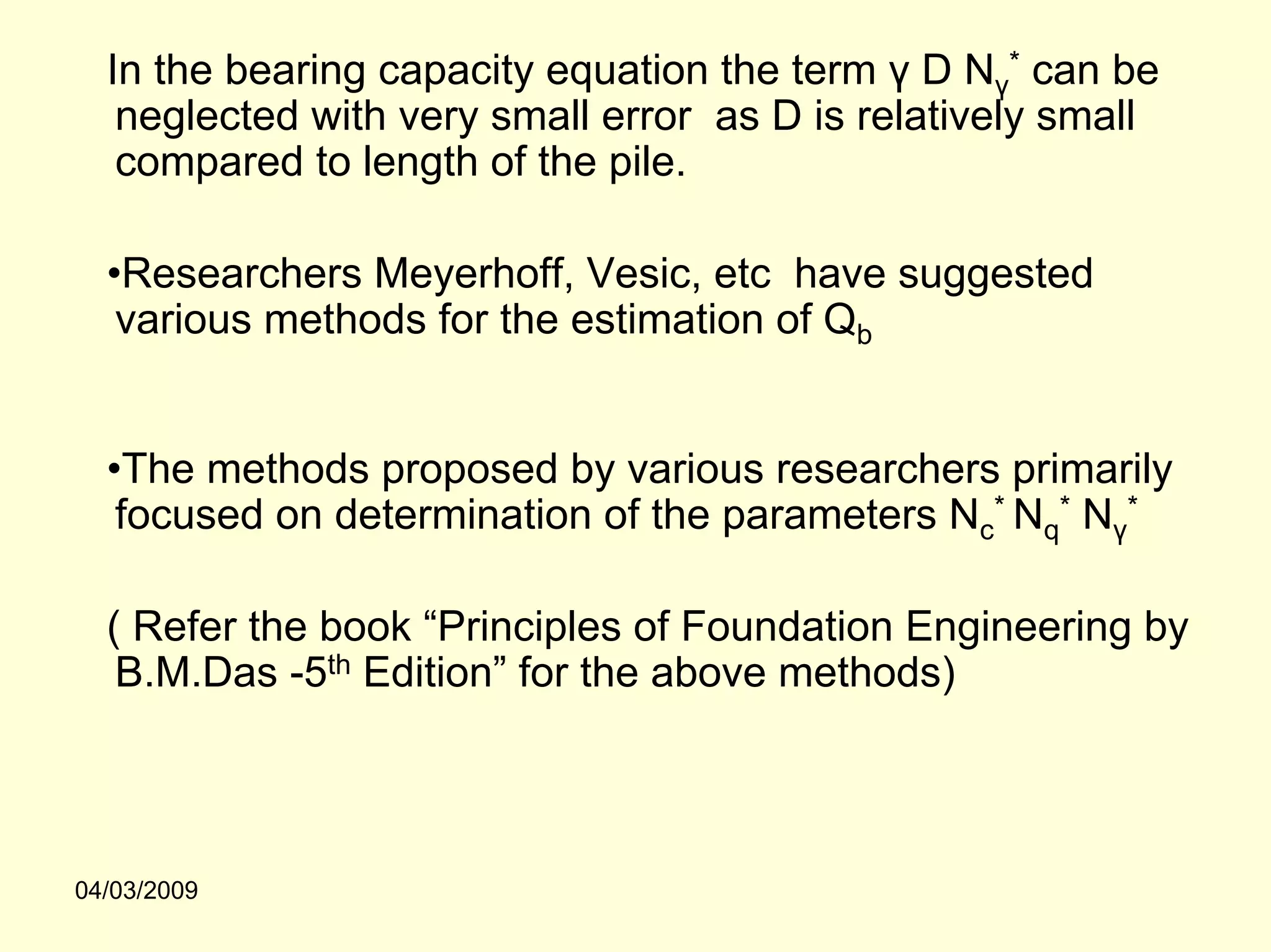 In the bearing capacity equation the term γ D Nγ* can be
   neglected with very small error as D is relatively small
   compared to length of the pile.

  •Researchers Meyerhoff, Vesic, etc have suggested
   various methods for the estimation of Qb


  •The methods proposed by various researchers primarily
   focused on determination of the parameters Nc* Nq* Nγ*

  ( Refer the book “Principles of Foundation Engineering by
   B.M.Das -5th Edition” for the above methods)



04/03/2009
 