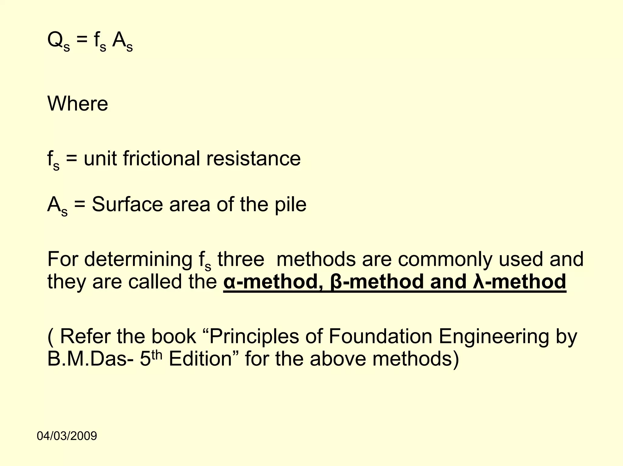 Qs = fs As


 Where

 fs = unit frictional resistance

 As = Surface area of the pile

 For determining fs three methods are commonly used and
 they are called the α-method, β-method and λ-method

 ( Refer the book “Principles of Foundation Engineering by
 B.M.Das- 5th Edition” for the above methods)


04/03/2009
 