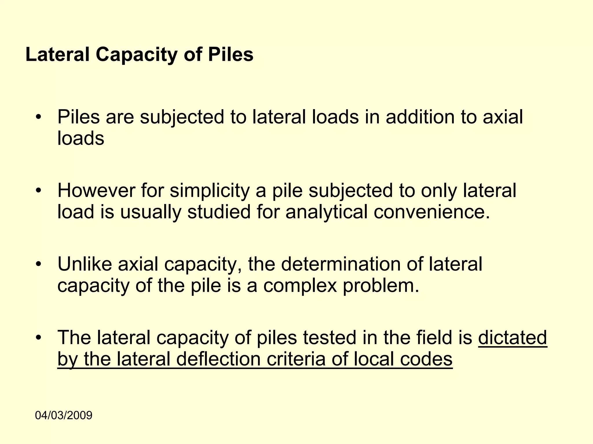 Lateral Capacity of Piles


 • Piles are subjected to lateral loads in addition to axial
   loads

 • However for simplicity a pile subjected to only lateral
   load is usually studied for analytical convenience.

 • Unlike axial capacity, the determination of lateral
   capacity of the pile is a complex problem.

 • The lateral capacity of piles tested in the field is dictated
   by the lateral deflection criteria of local codes

 04/03/2009
 