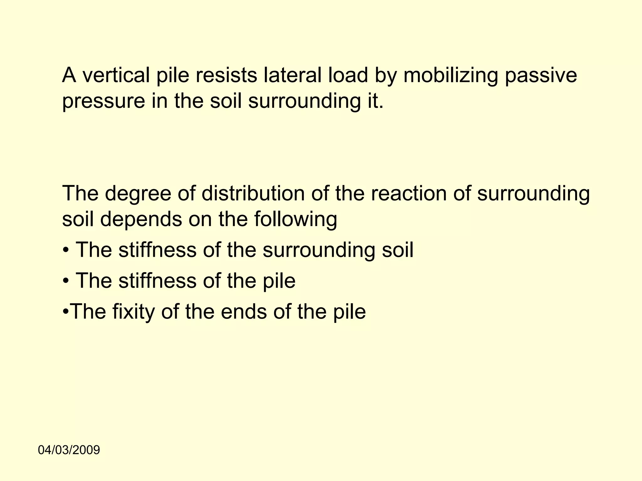 A vertical pile resists lateral load by mobilizing passive
   pressure in the soil surrounding it.



   The degree of distribution of the reaction of surrounding
   soil depends on the following
   • The stiffness of the surrounding soil
   • The stiffness of the pile
   •The fixity of the ends of the pile




04/03/2009
 