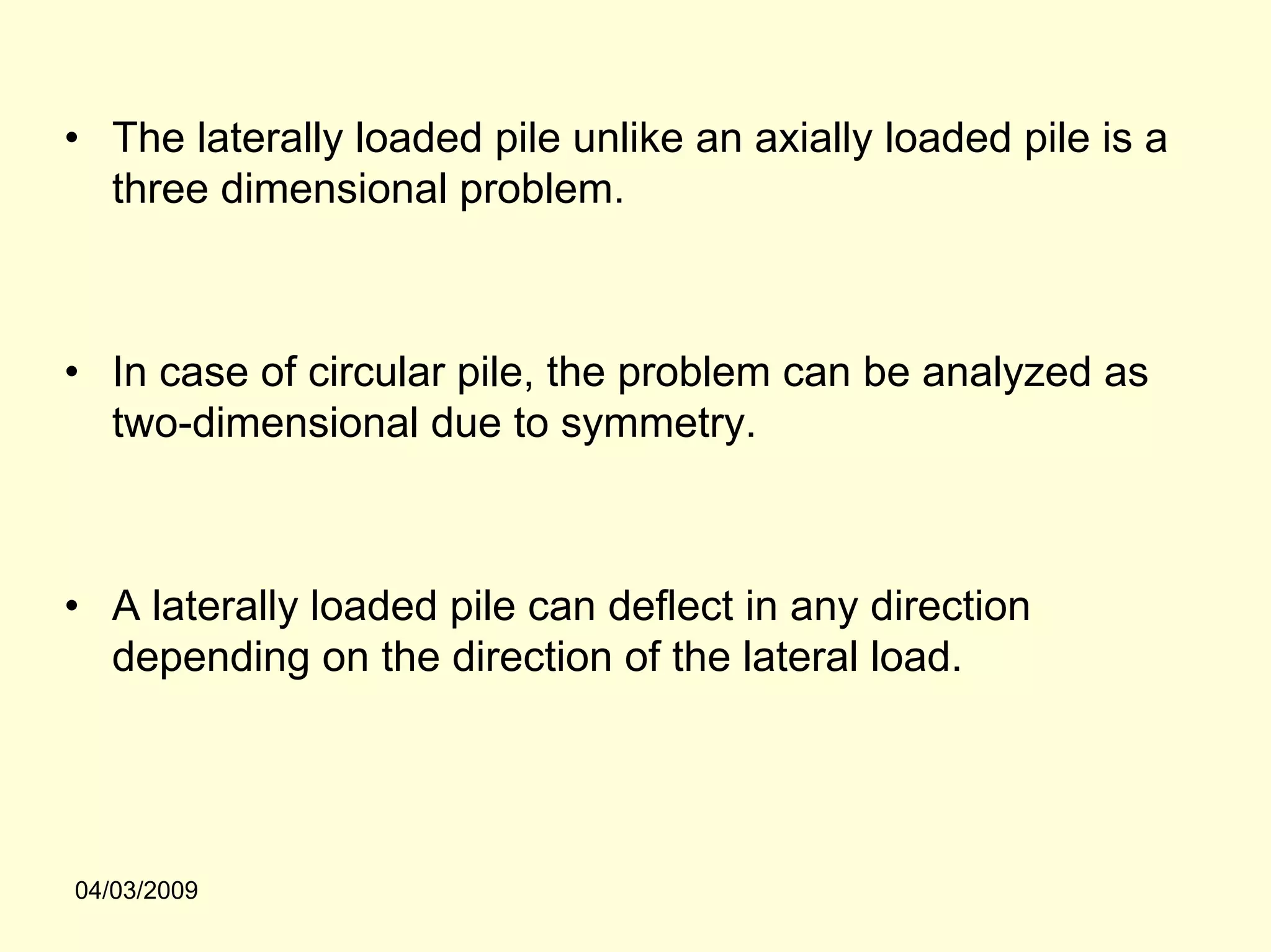 • The laterally loaded pile unlike an axially loaded pile is a
  three dimensional problem.



• In case of circular pile, the problem can be analyzed as
  two-dimensional due to symmetry.



• A laterally loaded pile can deflect in any direction
  depending on the direction of the lateral load.




04/03/2009
 