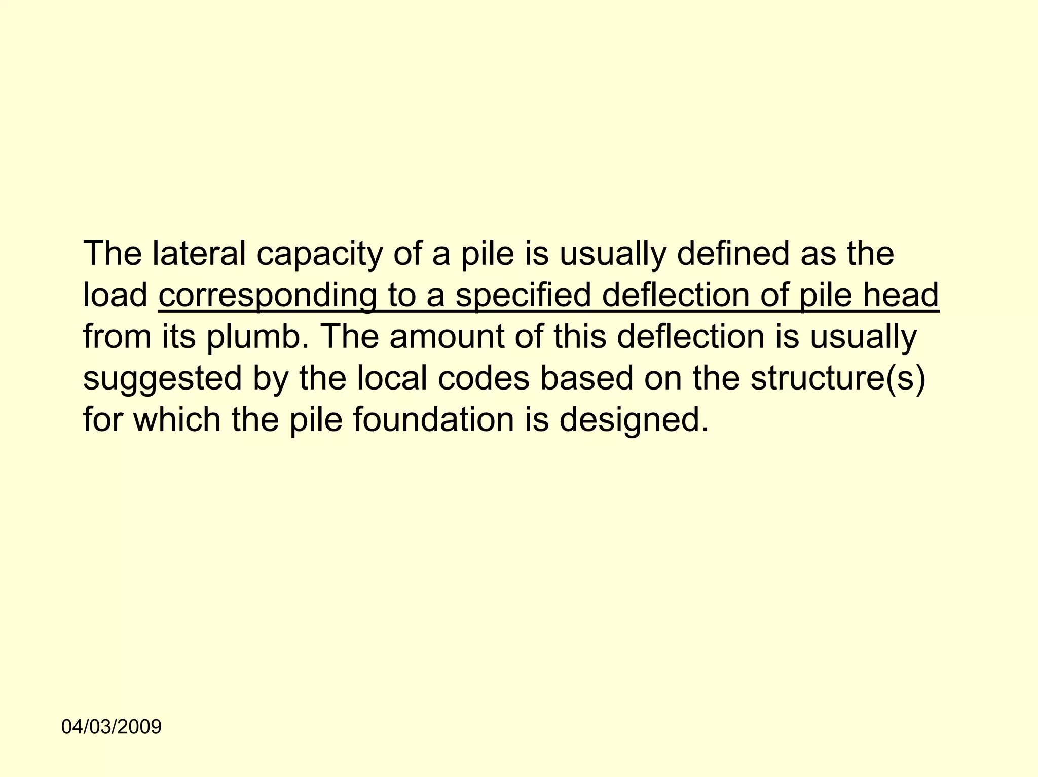 The lateral capacity of a pile is usually defined as the
  load corresponding to a specified deflection of pile head
  from its plumb. The amount of this deflection is usually
  suggested by the local codes based on the structure(s)
  for which the pile foundation is designed.




04/03/2009
 