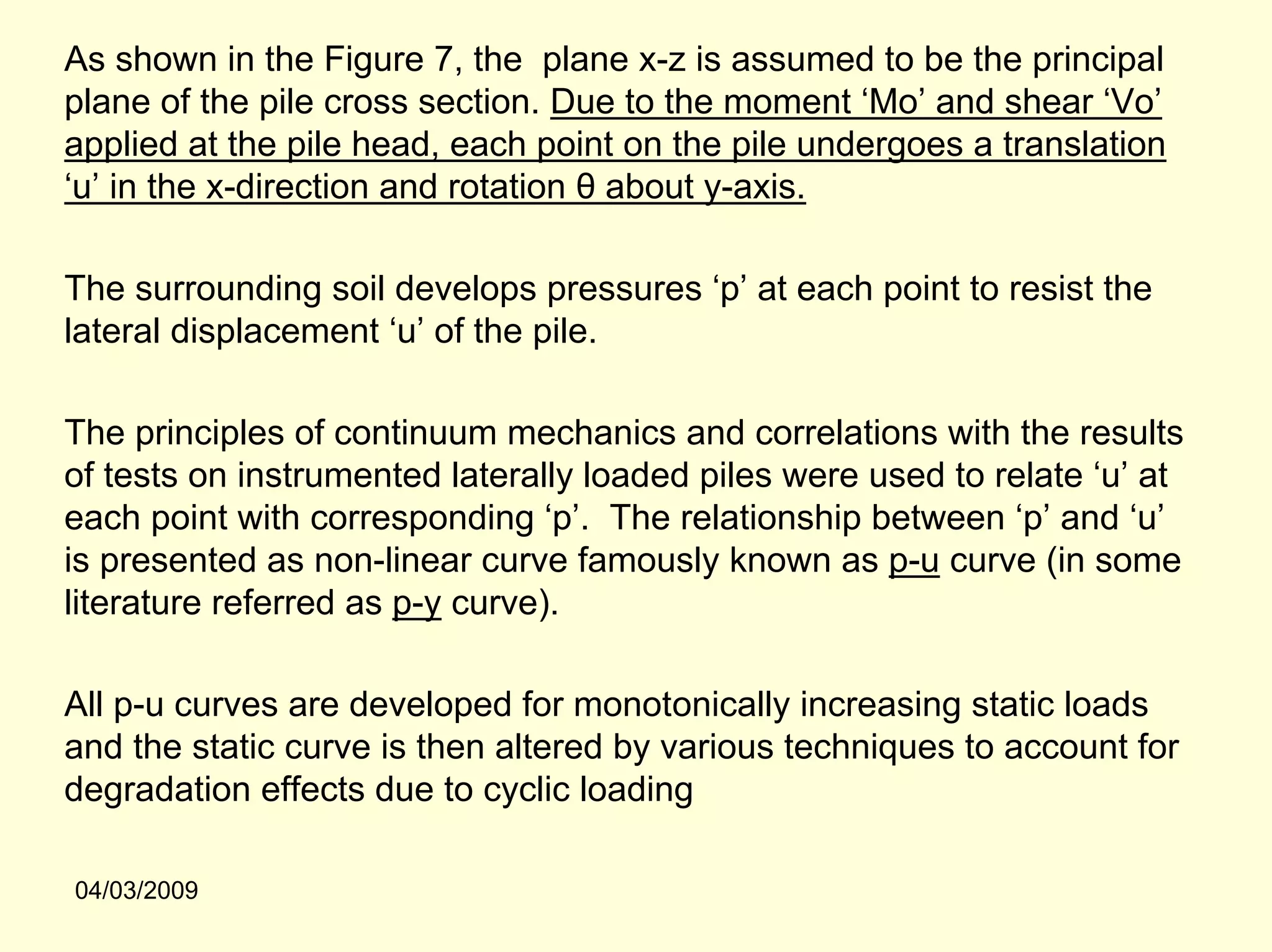 As shown in the Figure 7, the plane x-z is assumed to be the principal
plane of the pile cross section. Due to the moment ‘Mo’ and shear ‘Vo’
applied at the pile head, each point on the pile undergoes a translation
‘u’ in the x-direction and rotation θ about y-axis.

The surrounding soil develops pressures ‘p’ at each point to resist the
lateral displacement ‘u’ of the pile.

The principles of continuum mechanics and correlations with the results
of tests on instrumented laterally loaded piles were used to relate ‘u’ at
each point with corresponding ‘p’. The relationship between ‘p’ and ‘u’
is presented as non-linear curve famously known as p-u curve (in some
literature referred as p-y curve).

All p-u curves are developed for monotonically increasing static loads
and the static curve is then altered by various techniques to account for
degradation effects due to cyclic loading

04/03/2009
 