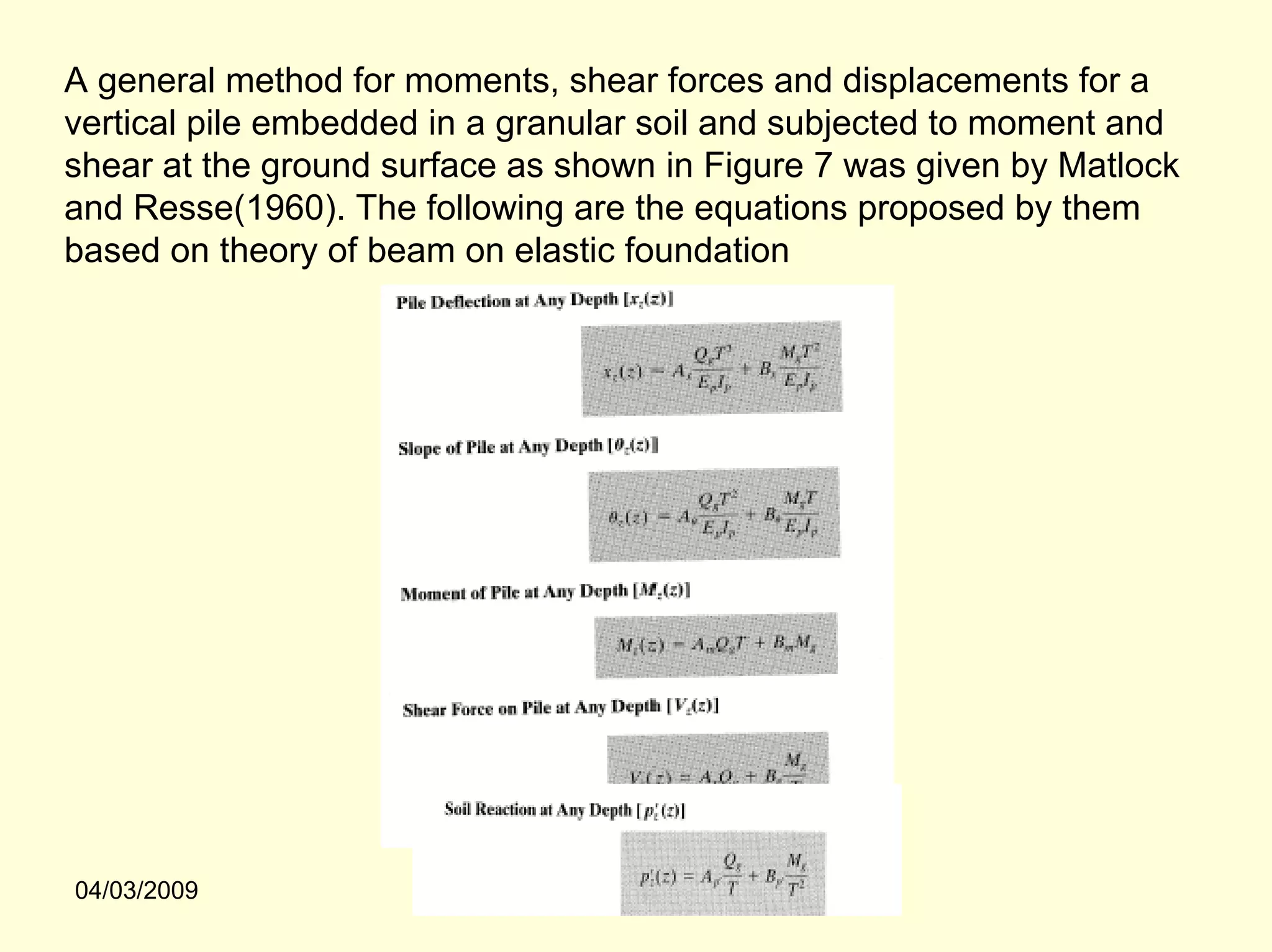 A general method for moments, shear forces and displacements for a
vertical pile embedded in a granular soil and subjected to moment and
shear at the ground surface as shown in Figure 7 was given by Matlock
and Resse(1960). The following are the equations proposed by them
based on theory of beam on elastic foundation




04/03/2009
 