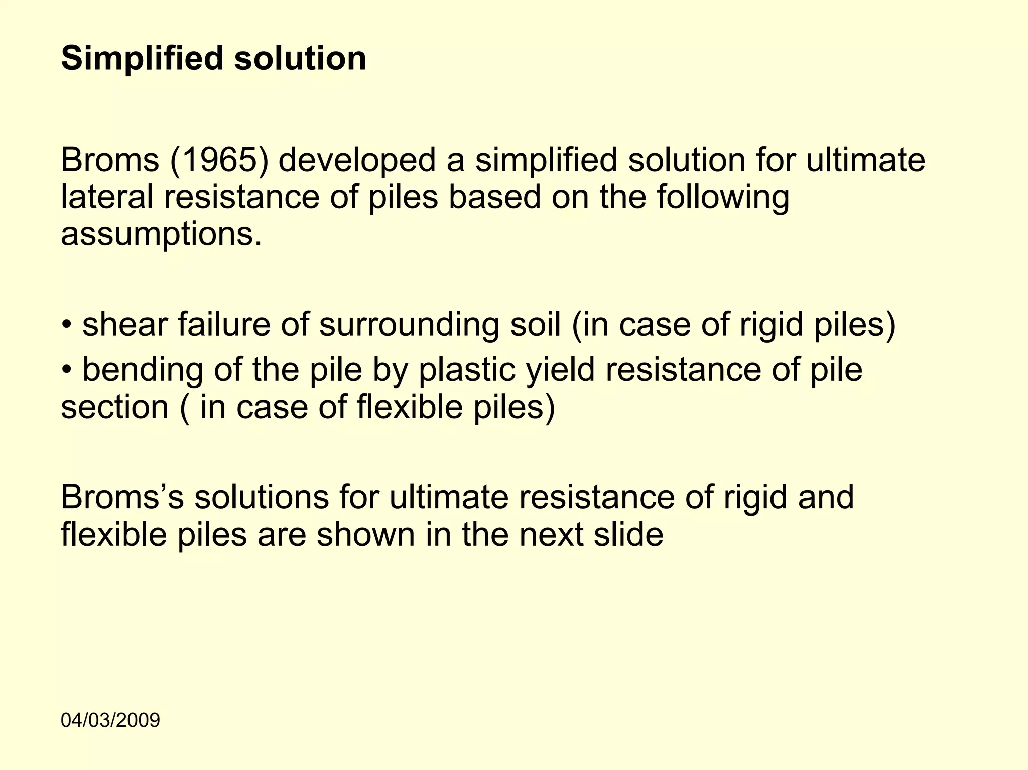 Simplified solution

Broms (1965) developed a simplified solution for ultimate
lateral resistance of piles based on the following
assumptions.

• shear failure of surrounding soil (in case of rigid piles)
• bending of the pile by plastic yield resistance of pile
section ( in case of flexible piles)

Broms’s solutions for ultimate resistance of rigid and
flexible piles are shown in the next slide




04/03/2009
 