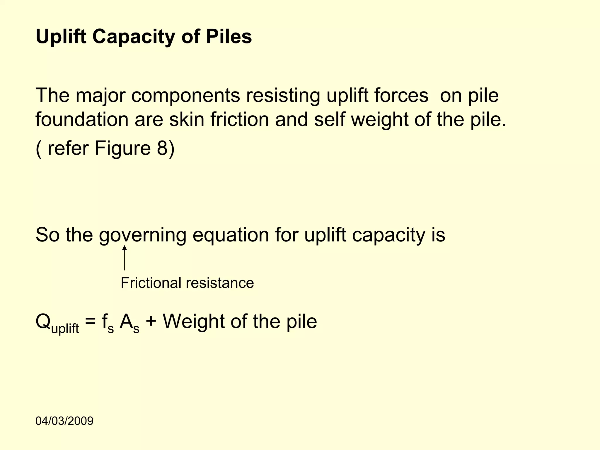 Uplift Capacity of Piles

The major components resisting uplift forces on pile
foundation are skin friction and self weight of the pile.
( refer Figure 8)



So the governing equation for uplift capacity is

             Frictional resistance

Quplift = fs As + Weight of the pile



04/03/2009
 