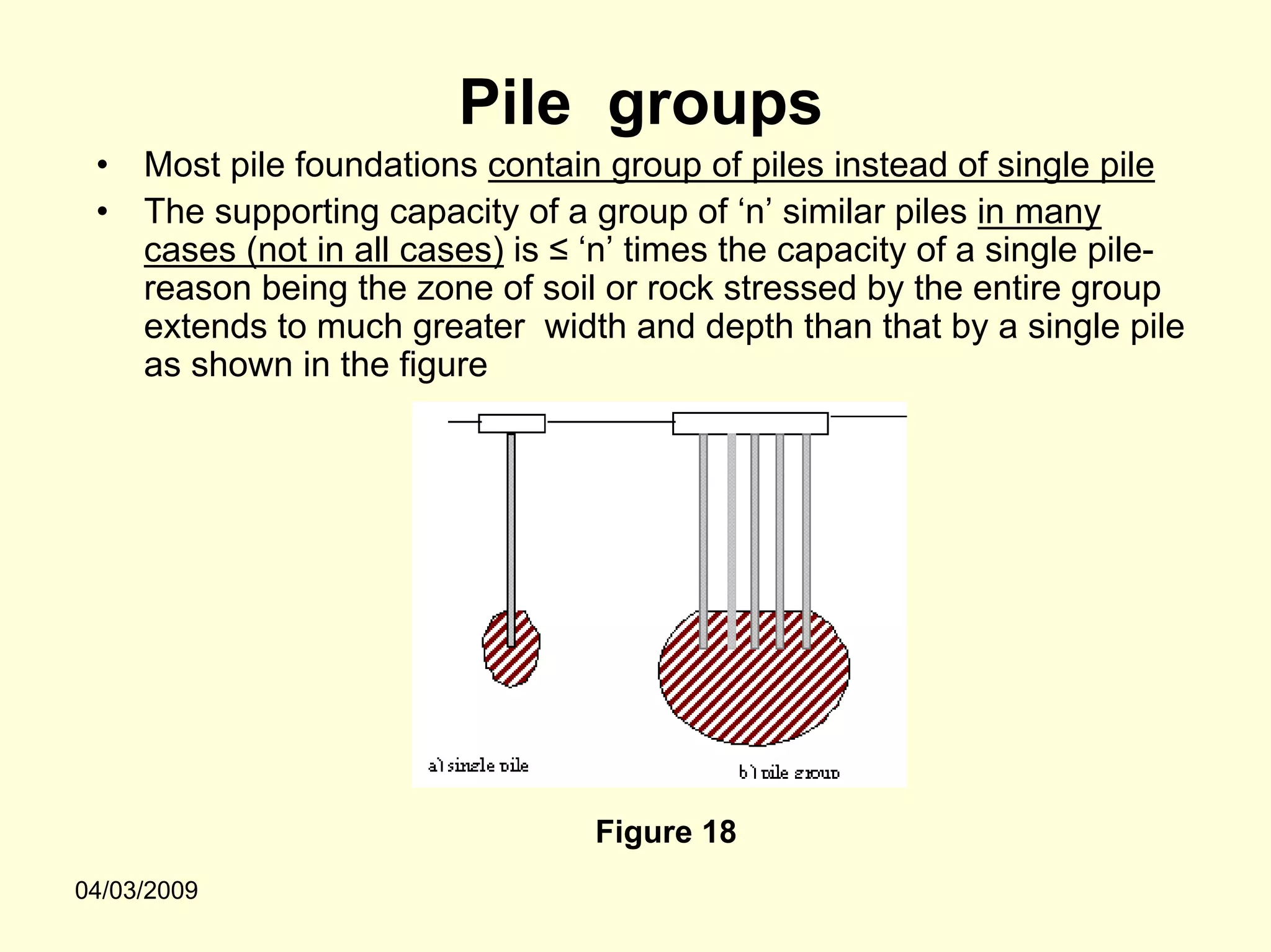 Pile groups
 •   Most pile foundations contain group of piles instead of single pile
 •   The supporting capacity of a group of ‘n’ similar piles in many
     cases (not in all cases) is ≤ ‘n’ times the capacity of a single pile-
     reason being the zone of soil or rock stressed by the entire group
     extends to much greater width and depth than that by a single pile
     as shown in the figure




                                   Figure 18
04/03/2009
 