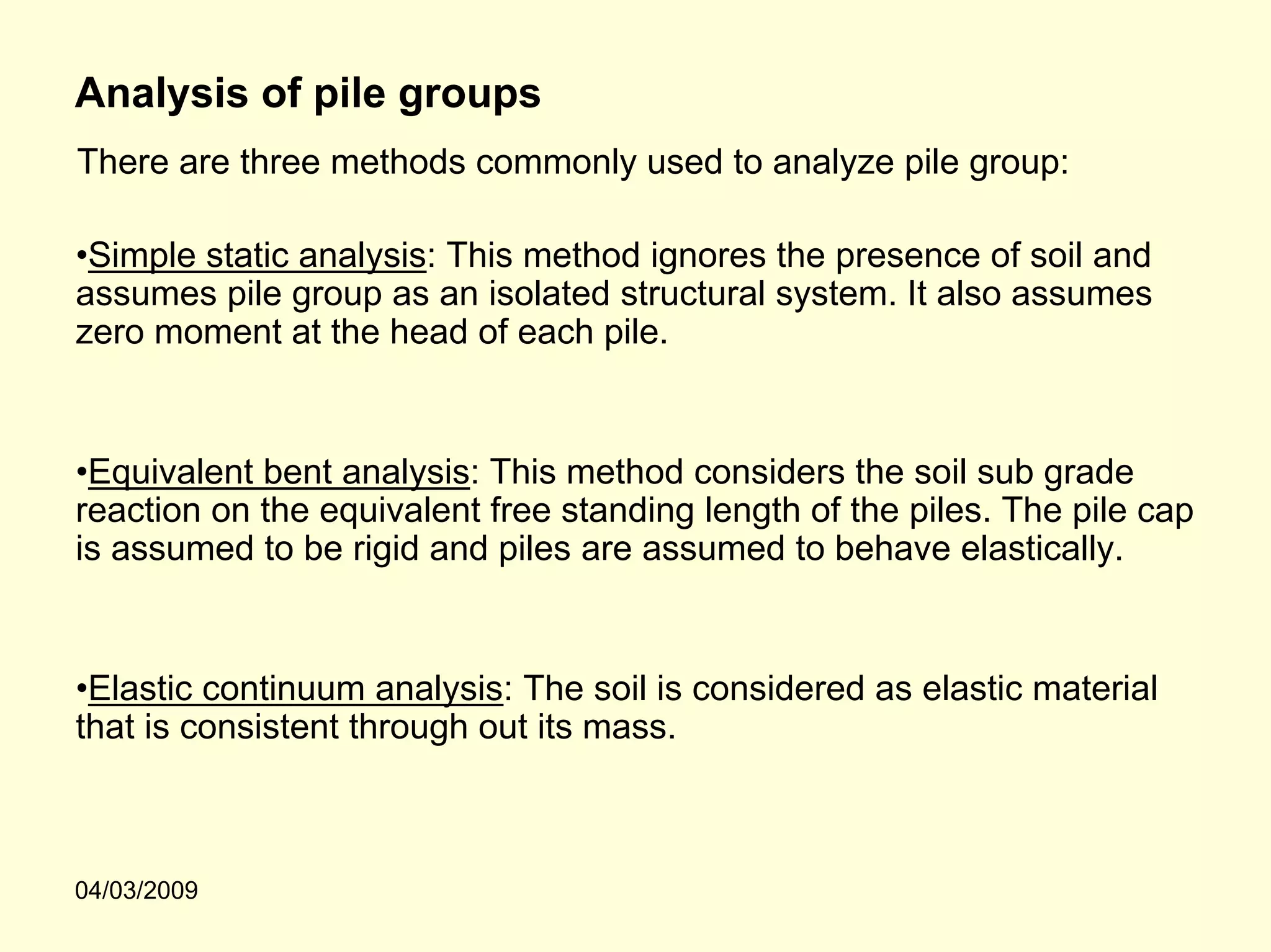Analysis of pile groups
There are three methods commonly used to analyze pile group:

•Simple static analysis: This method ignores the presence of soil and
assumes pile group as an isolated structural system. It also assumes
zero moment at the head of each pile.


•Equivalent bent analysis: This method considers the soil sub grade
reaction on the equivalent free standing length of the piles. The pile cap
is assumed to be rigid and piles are assumed to behave elastically.


•Elastic continuum analysis: The soil is considered as elastic material
that is consistent through out its mass.



04/03/2009
 