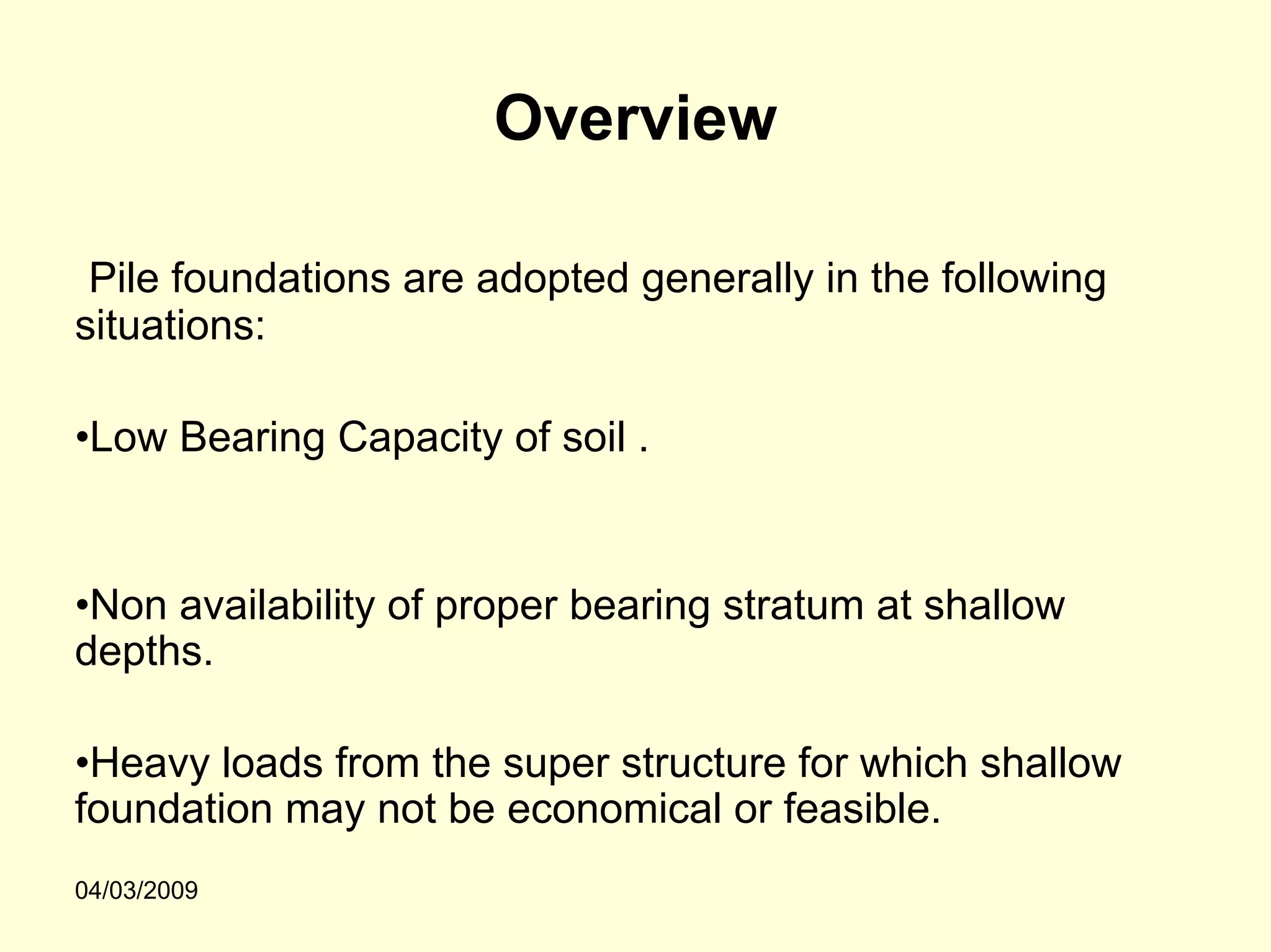 Overview

 Pile foundations are adopted generally in the following
situations:

•Low Bearing Capacity of soil .


•Non availability of proper bearing stratum at shallow
depths.

•Heavy loads from the super structure for which shallow
foundation may not be economical or feasible.
04/03/2009
 