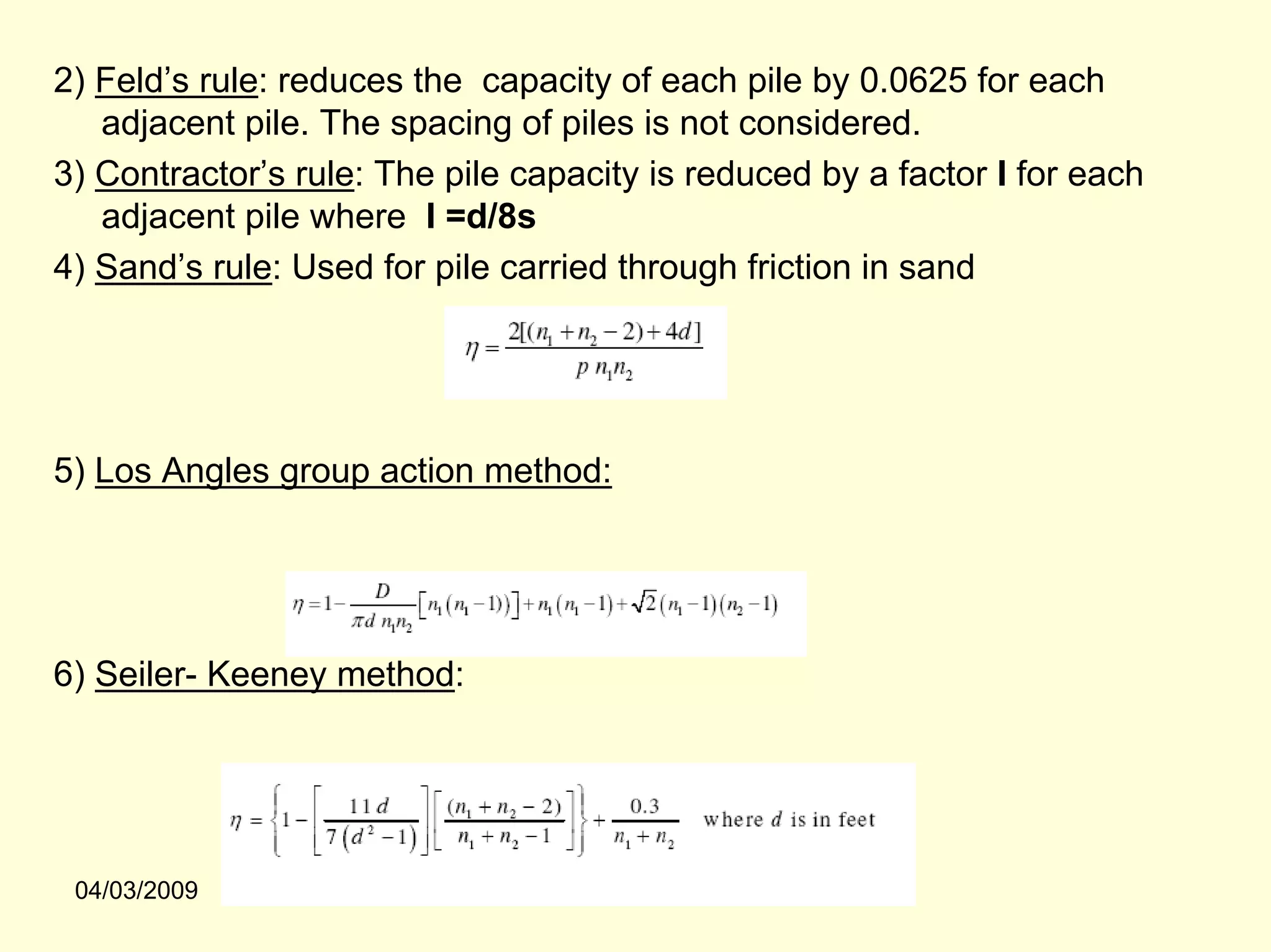 2) Feld’s rule: reduces the capacity of each pile by 0.0625 for each
   adjacent pile. The spacing of piles is not considered.
3) Contractor’s rule: The pile capacity is reduced by a factor I for each
   adjacent pile where I =d/8s
4) Sand’s rule: Used for pile carried through friction in sand




5) Los Angles group action method:




6) Seiler- Keeney method:




 04/03/2009
 