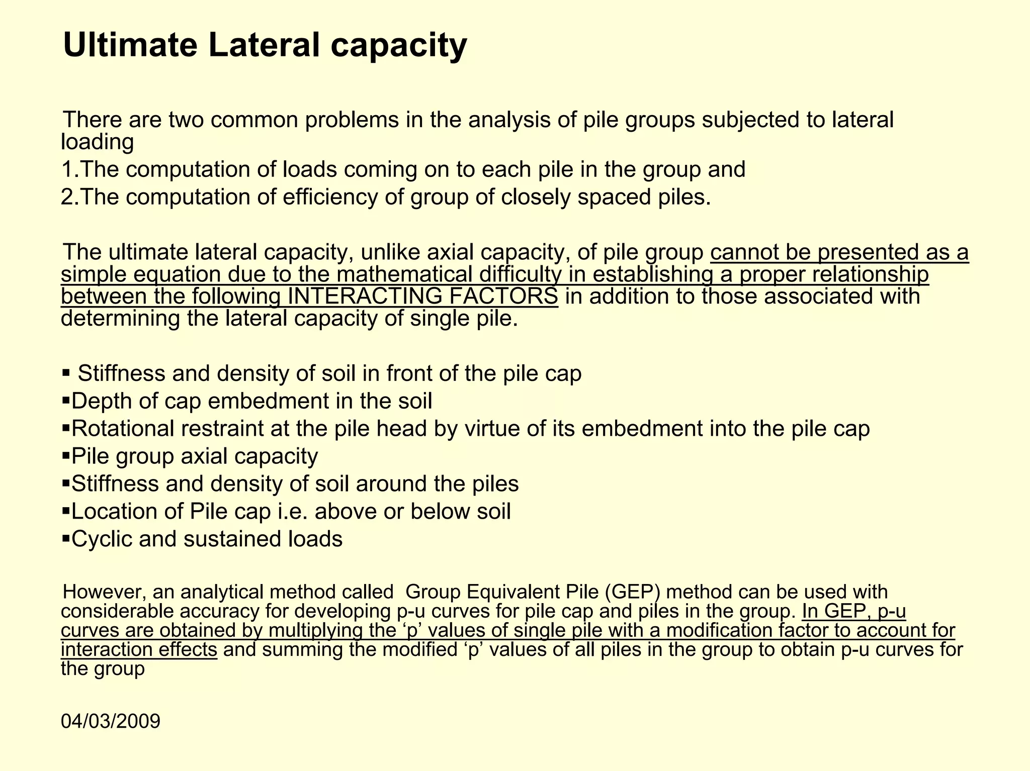 Ultimate Lateral capacity

There are two common problems in the analysis of pile groups subjected to lateral
loading
1.The computation of loads coming on to each pile in the group and
2.The computation of efficiency of group of closely spaced piles.

The ultimate lateral capacity, unlike axial capacity, of pile group cannot be presented as a
simple equation due to the mathematical difficulty in establishing a proper relationship
between the following INTERACTING FACTORS in addition to those associated with
determining the lateral capacity of single pile.

 Stiffness and density of soil in front of the pile cap
 Depth of cap embedment in the soil
 Rotational restraint at the pile head by virtue of its embedment into the pile cap
 Pile group axial capacity
 Stiffness and density of soil around the piles
 Location of Pile cap i.e. above or below soil
 Cyclic and sustained loads

However, an analytical method called Group Equivalent Pile (GEP) method can be used with
considerable accuracy for developing p-u curves for pile cap and piles in the group. In GEP, p-u
curves are obtained by multiplying the ‘p’ values of single pile with a modification factor to account for
interaction effects and summing the modified ‘p’ values of all piles in the group to obtain p-u curves for
the group

04/03/2009
 