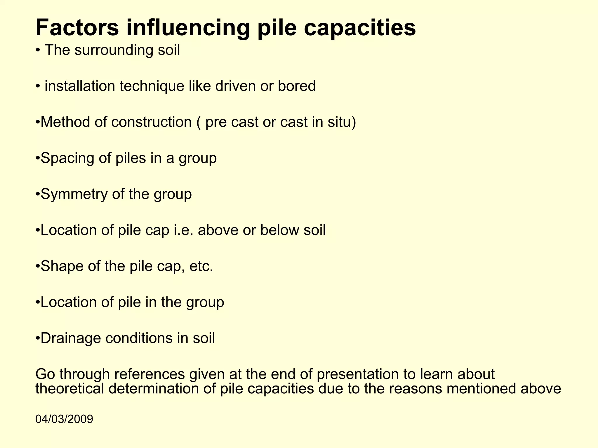 Factors influencing pile capacities
• The surrounding soil

• installation technique like driven or bored

•Method of construction ( pre cast or cast in situ)

•Spacing of piles in a group

•Symmetry of the group

•Location of pile cap i.e. above or below soil

•Shape of the pile cap, etc.

•Location of pile in the group

•Drainage conditions in soil

Go through references given at the end of presentation to learn about
theoretical determination of pile capacities due to the reasons mentioned above
04/03/2009
 