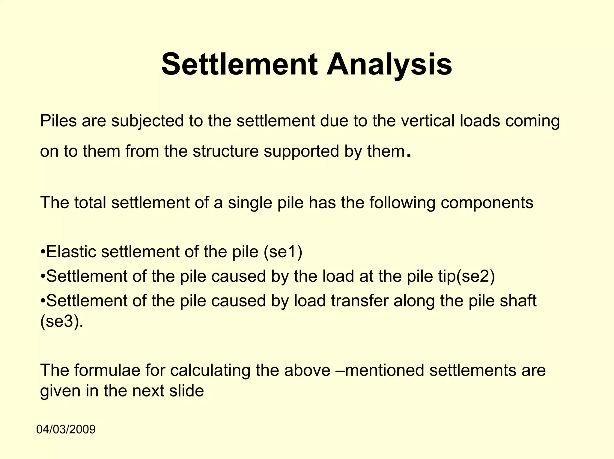 Settlement Analysis
Piles are subjected to the settlement due to the vertical loads coming
on to them from the structure supported by them   .
The total settlement of a single pile has the following components

•Elastic settlement of the pile (se1)
•Settlement of the pile caused by the load at the pile tip(se2)
•Settlement of the pile caused by load transfer along the pile shaft
(se3).

The formulae for calculating the above –mentioned settlements are
given in the next slide

04/03/2009
 