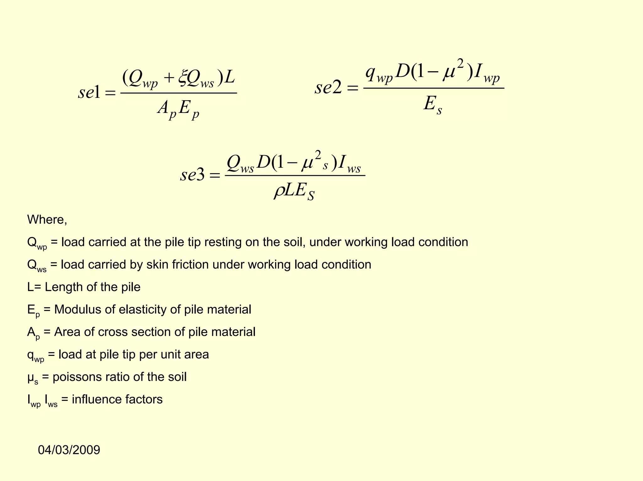 (Qwp + ξQws ) L                               q wp D(1 − µ 2 ) I wp
          se1 =                                       se2 =
                         Ap E p                                            Es

                                    Qws D(1 − µ 2 s ) I ws
                              se3 =
                                          ρLE S
Where,
Qwp = load carried at the pile tip resting on the soil, under working load condition
Qws = load carried by skin friction under working load condition
L= Length of the pile
Ep = Modulus of elasticity of pile material
Ap = Area of cross section of pile material
qwp = load at pile tip per unit area
µs = poissons ratio of the soil
Iwp Iws = influence factors



  04/03/2009
 