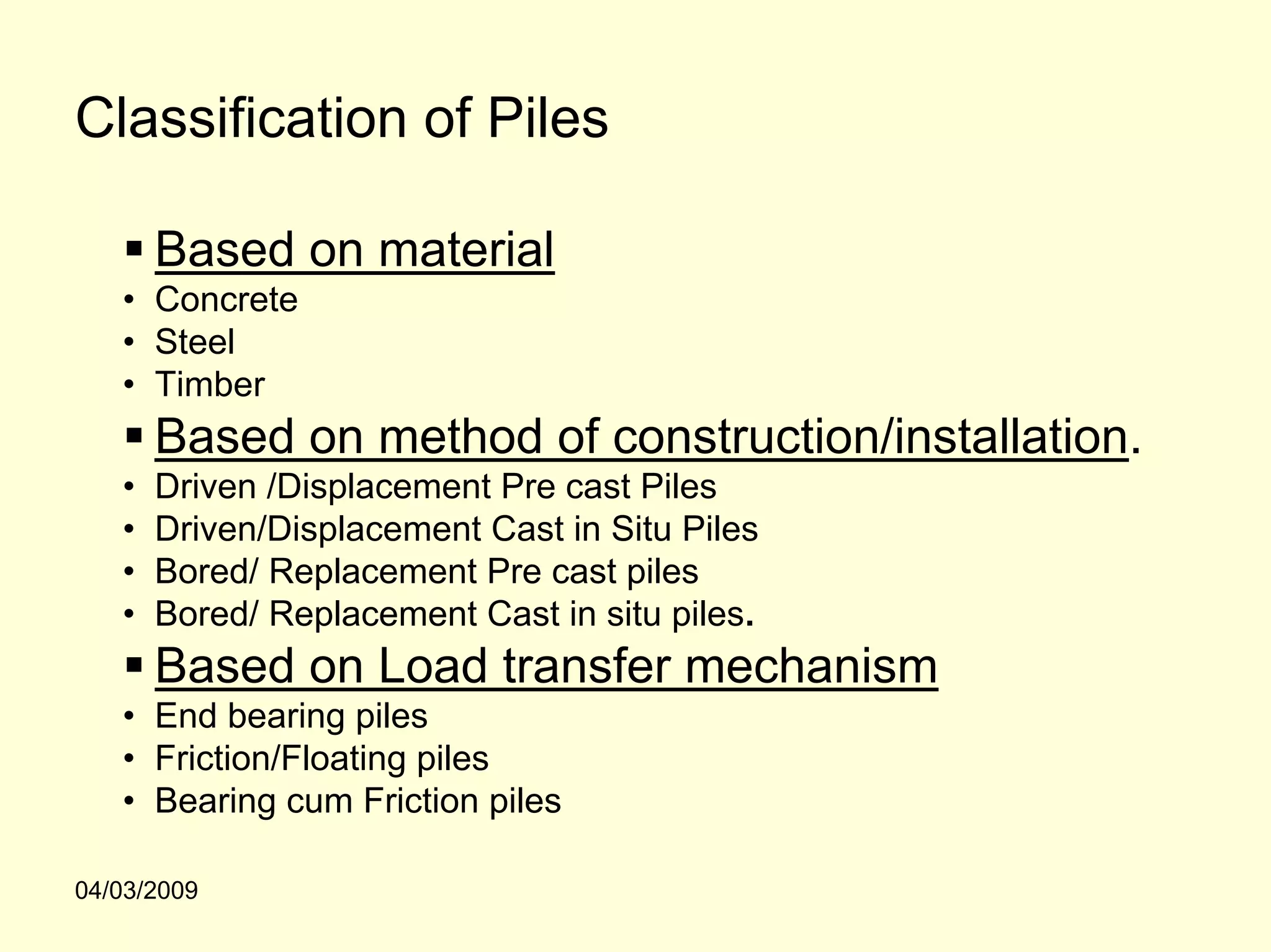 Classification of Piles

       Based on material
   • Concrete
   • Steel
   • Timber
       Based on method of construction/installation.
   •   Driven /Displacement Pre cast Piles
   •   Driven/Displacement Cast in Situ Piles
   •   Bored/ Replacement Pre cast piles
   •   Bored/ Replacement Cast in situ piles.
       Based on Load transfer mechanism
   • End bearing piles
   • Friction/Floating piles
   • Bearing cum Friction piles

04/03/2009
 