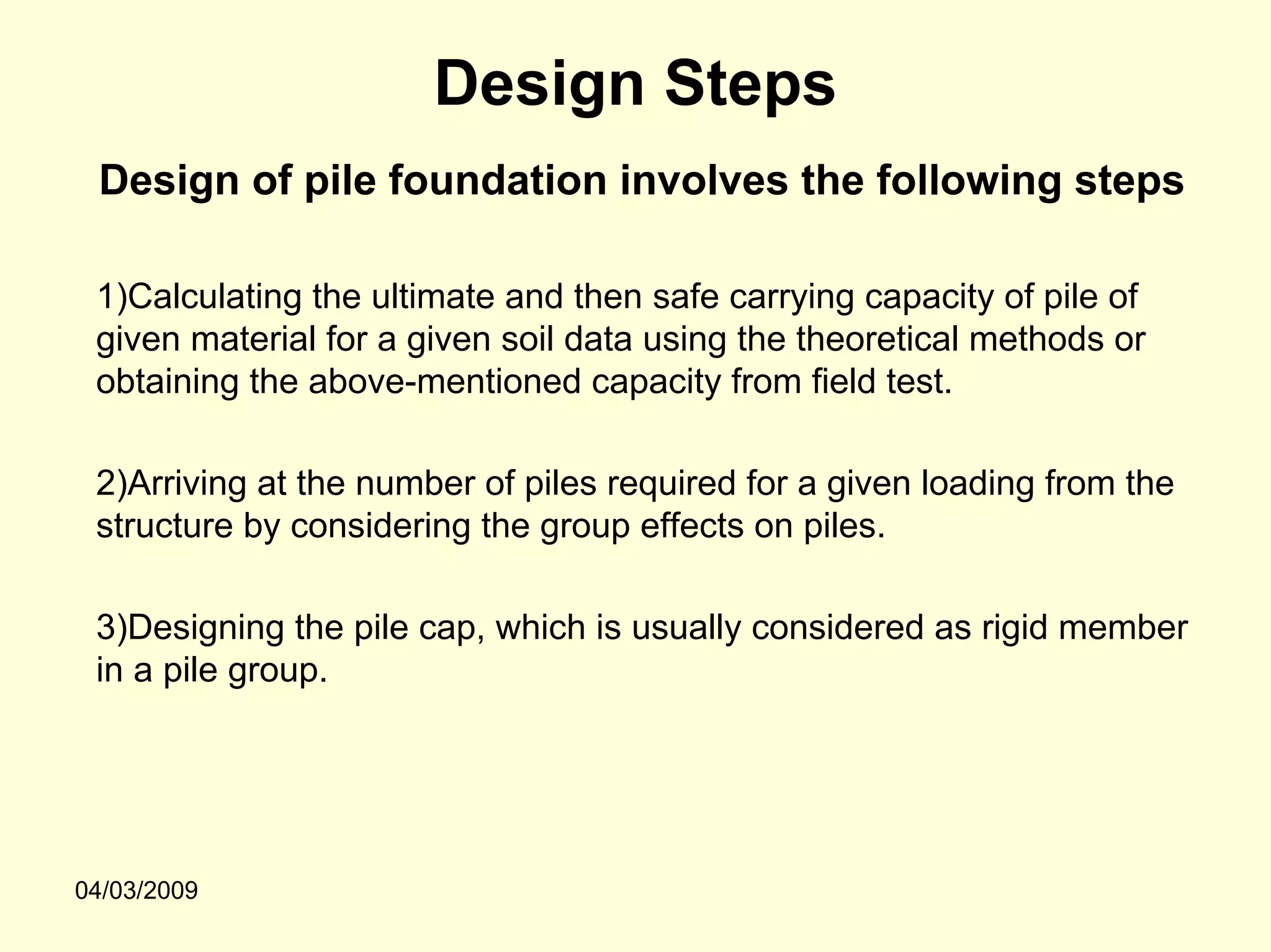 Design Steps
 Design of pile foundation involves the following steps

 1)Calculating the ultimate and then safe carrying capacity of pile of
 given material for a given soil data using the theoretical methods or
 obtaining the above-mentioned capacity from field test.

 2)Arriving at the number of piles required for a given loading from the
 structure by considering the group effects on piles.

 3)Designing the pile cap, which is usually considered as rigid member
 in a pile group.




04/03/2009
 