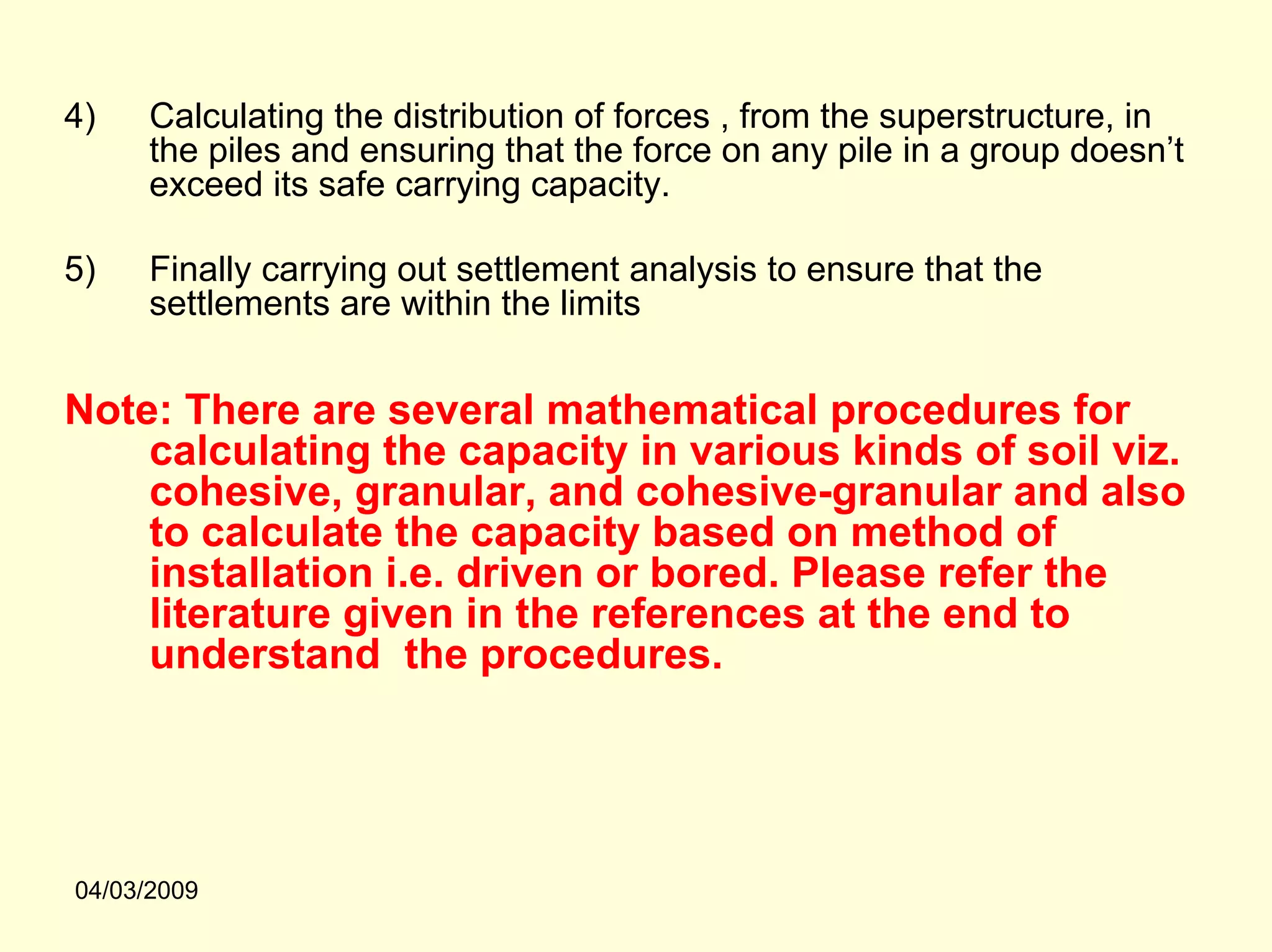 4)    Calculating the distribution of forces , from the superstructure, in
      the piles and ensuring that the force on any pile in a group doesn’t
      exceed its safe carrying capacity.

5)    Finally carrying out settlement analysis to ensure that the
      settlements are within the limits


Note: There are several mathematical procedures for
    calculating the capacity in various kinds of soil viz.
    cohesive, granular, and cohesive-granular and also
    to calculate the capacity based on method of
    installation i.e. driven or bored. Please refer the
    literature given in the references at the end to
    understand the procedures.




04/03/2009
 