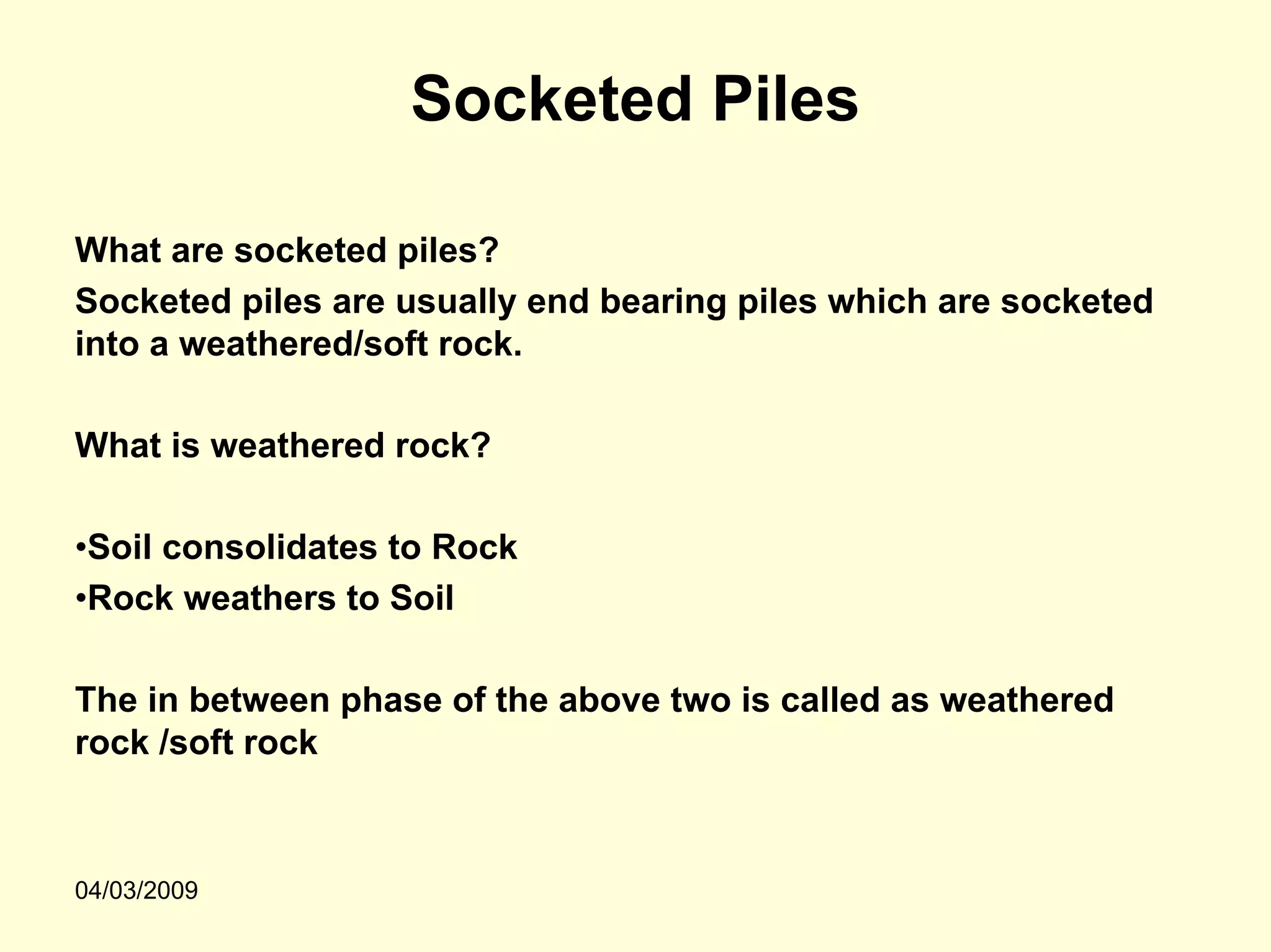 Socketed Piles

What are socketed piles?
Socketed piles are usually end bearing piles which are socketed
into a weathered/soft rock.

What is weathered rock?

•Soil consolidates to Rock
•Rock weathers to Soil

The in between phase of the above two is called as weathered
rock /soft rock



04/03/2009
 