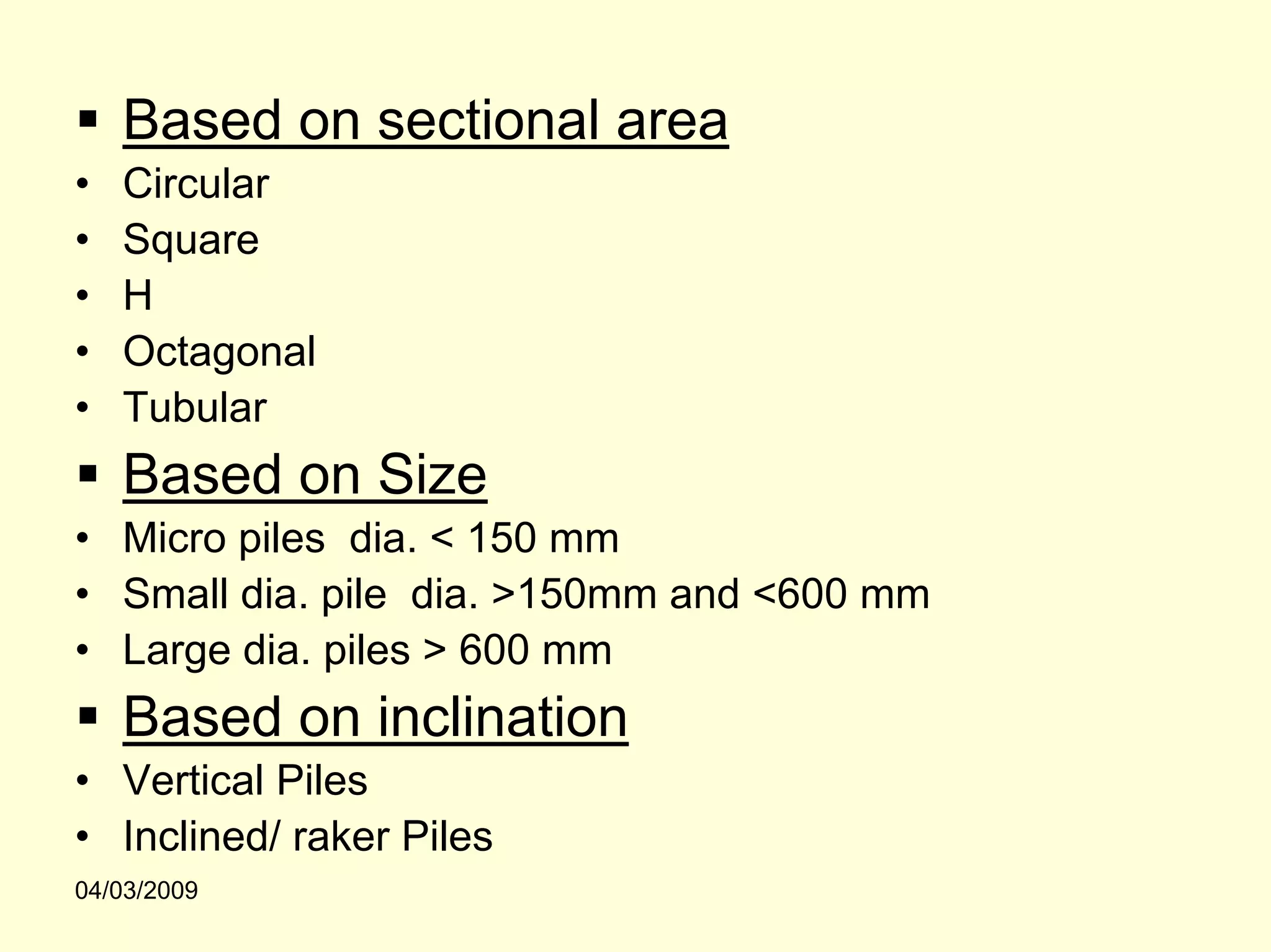 Based on sectional area
•   Circular
•   Square
•   H
•   Octagonal
•   Tubular
    Based on Size
• Micro piles dia. < 150 mm
• Small dia. pile dia. >150mm and <600 mm
• Large dia. piles > 600 mm
    Based on inclination
• Vertical Piles
• Inclined/ raker Piles
04/03/2009
 