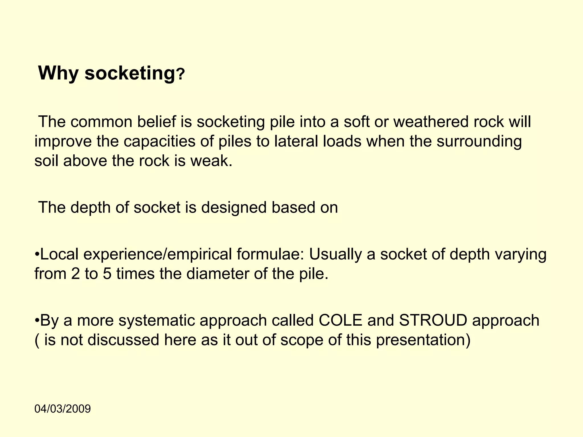 Why socketing?

 The common belief is socketing pile into a soft or weathered rock will
improve the capacities of piles to lateral loads when the surrounding
soil above the rock is weak.

The depth of socket is designed based on

•Local experience/empirical formulae: Usually a socket of depth varying
from 2 to 5 times the diameter of the pile.

•By a more systematic approach called COLE and STROUD approach
( is not discussed here as it out of scope of this presentation)



04/03/2009
 