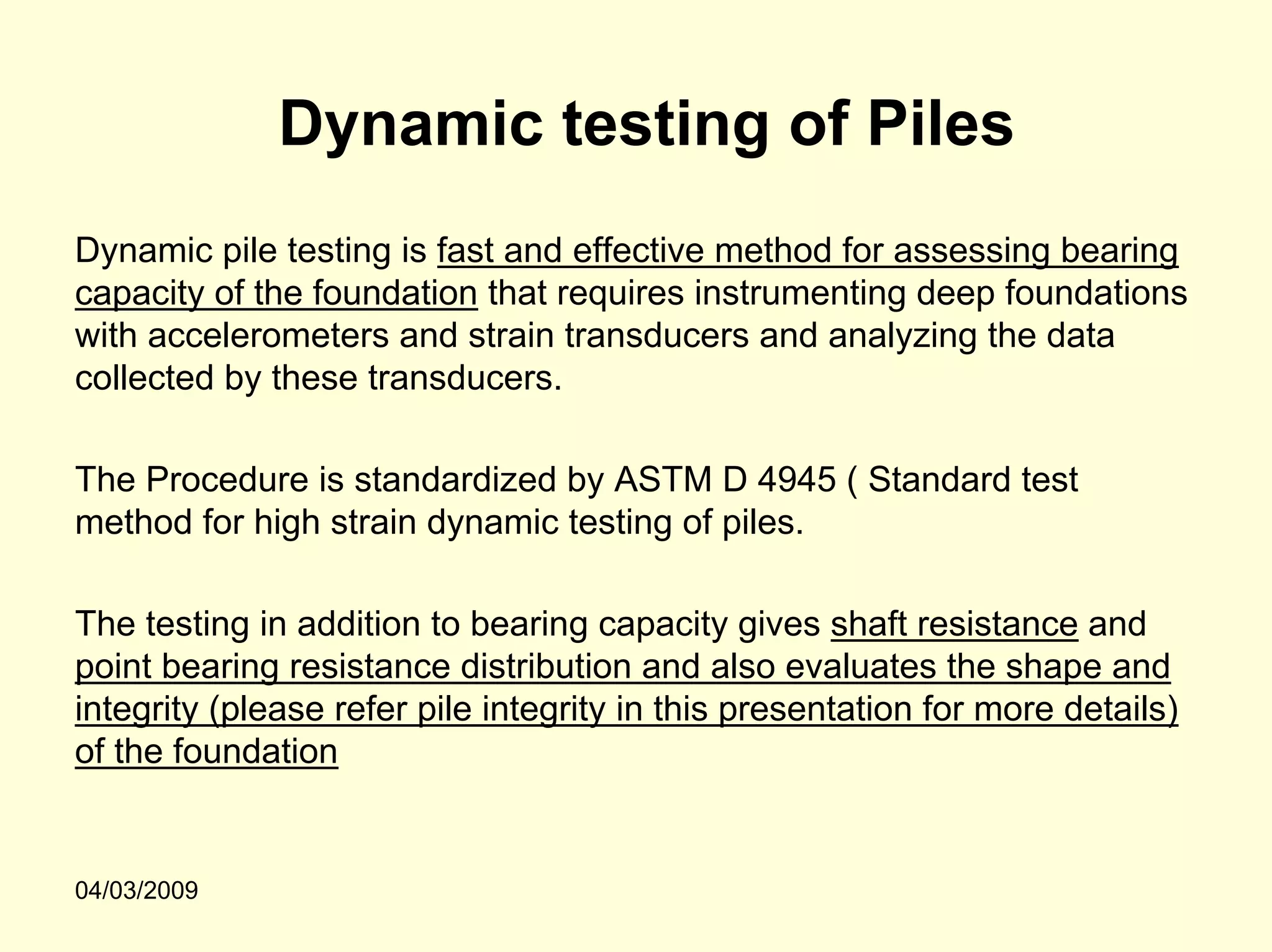 Dynamic testing of Piles
Dynamic pile testing is fast and effective method for assessing bearing
capacity of the foundation that requires instrumenting deep foundations
with accelerometers and strain transducers and analyzing the data
collected by these transducers.

The Procedure is standardized by ASTM D 4945 ( Standard test
method for high strain dynamic testing of piles.

The testing in addition to bearing capacity gives shaft resistance and
point bearing resistance distribution and also evaluates the shape and
integrity (please refer pile integrity in this presentation for more details)
of the foundation


04/03/2009
 