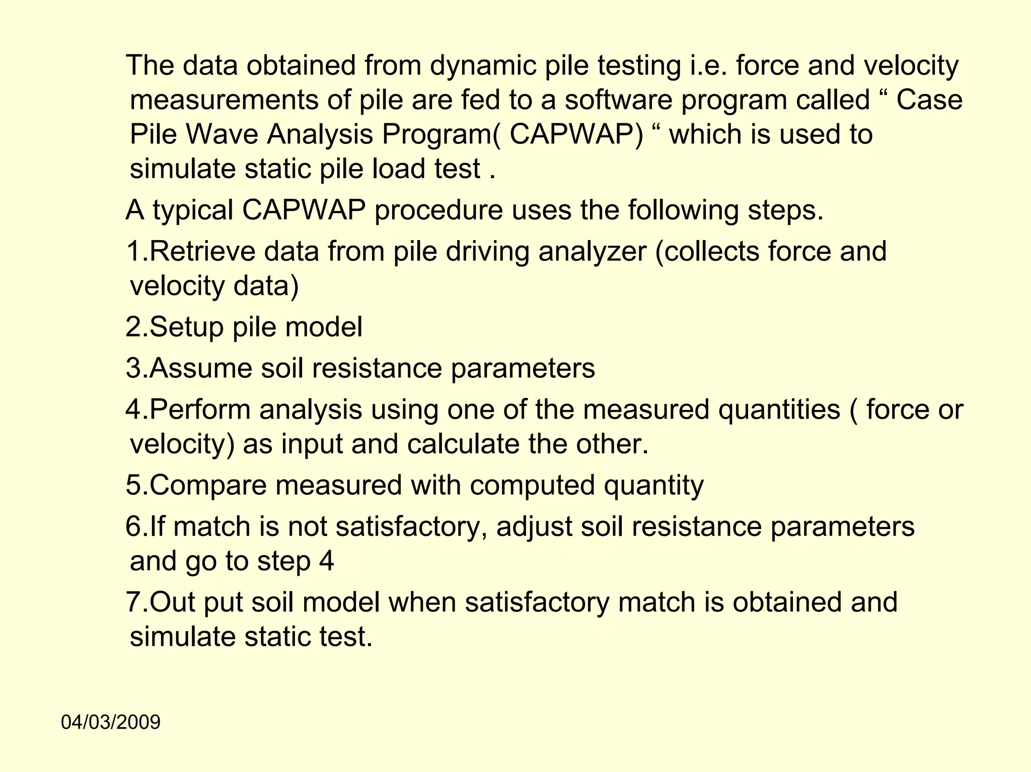 The data obtained from dynamic pile testing i.e. force and velocity
      measurements of pile are fed to a software program called “ Case
      Pile Wave Analysis Program( CAPWAP) “ which is used to
      simulate static pile load test .
      A typical CAPWAP procedure uses the following steps.
      1.Retrieve data from pile driving analyzer (collects force and
      velocity data)
      2.Setup pile model
      3.Assume soil resistance parameters
      4.Perform analysis using one of the measured quantities ( force or
      velocity) as input and calculate the other.
      5.Compare measured with computed quantity
      6.If match is not satisfactory, adjust soil resistance parameters
      and go to step 4
      7.Out put soil model when satisfactory match is obtained and
      simulate static test.

04/03/2009
 