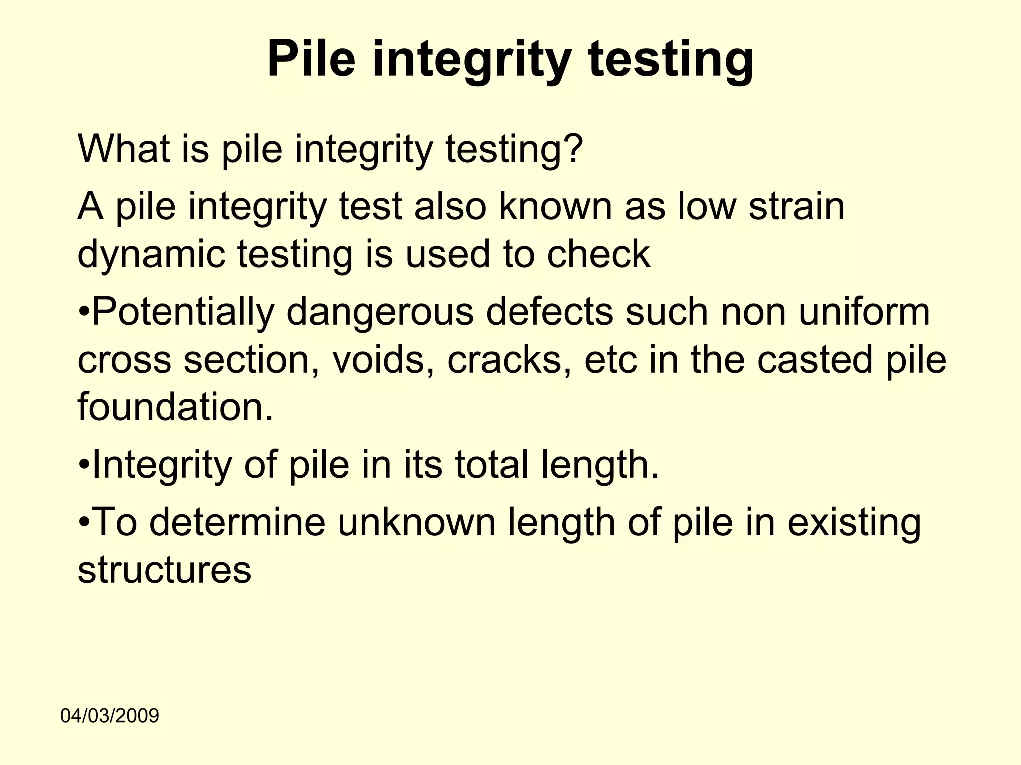 Pile integrity testing
 What is pile integrity testing?
 A pile integrity test also known as low strain
 dynamic testing is used to check
 •Potentially dangerous defects such non uniform
 cross section, voids, cracks, etc in the casted pile
 foundation.
 •Integrity of pile in its total length.
 •To determine unknown length of pile in existing
 structures


04/03/2009
 