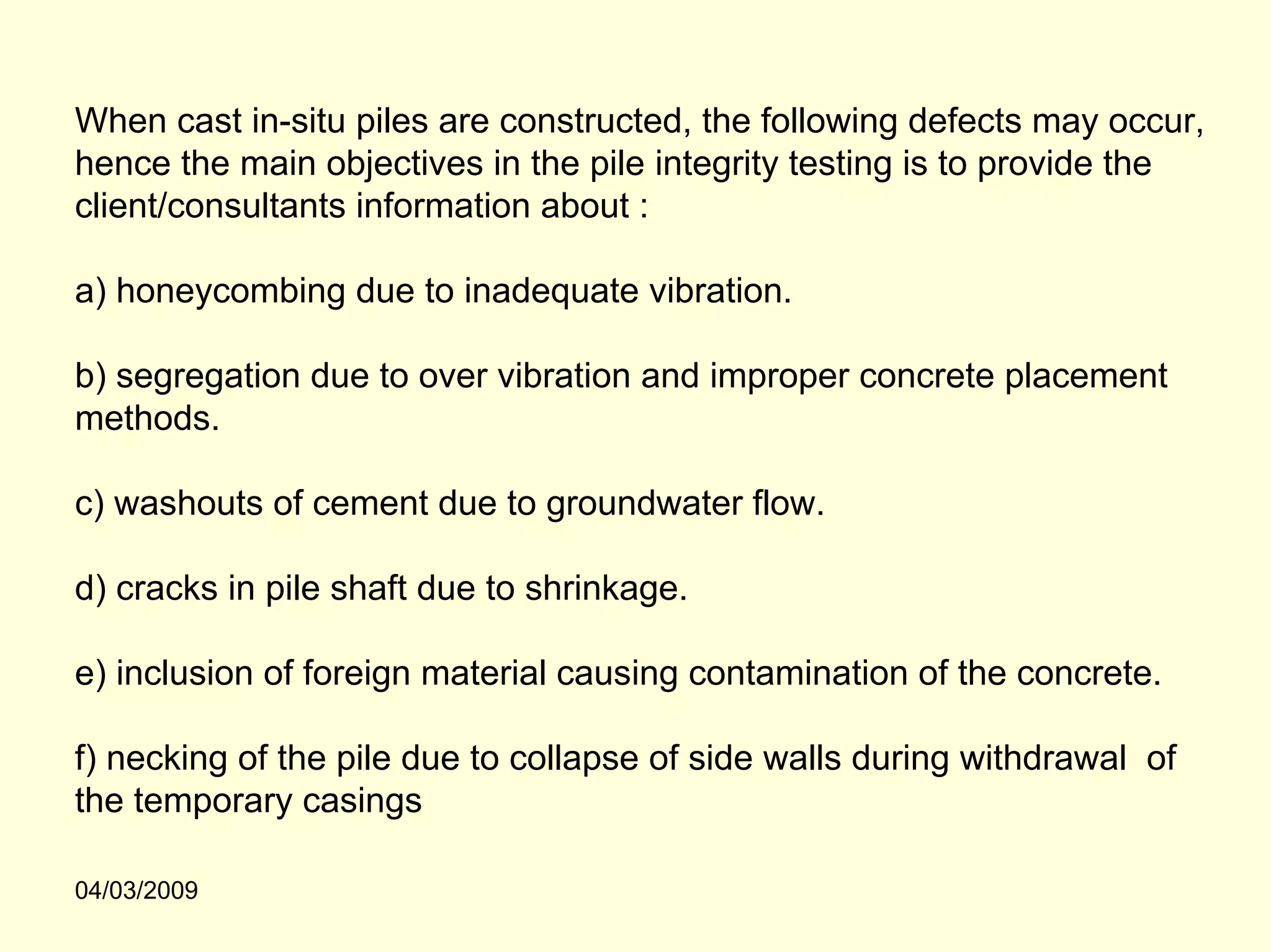 When cast in-situ piles are constructed, the following defects may occur,
hence the main objectives in the pile integrity testing is to provide the
client/consultants information about :

a) honeycombing due to inadequate vibration.

b) segregation due to over vibration and improper concrete placement
methods.

c) washouts of cement due to groundwater flow.

d) cracks in pile shaft due to shrinkage.

e) inclusion of foreign material causing contamination of the concrete.

f) necking of the pile due to collapse of side walls during withdrawal of
the temporary casings

04/03/2009
 