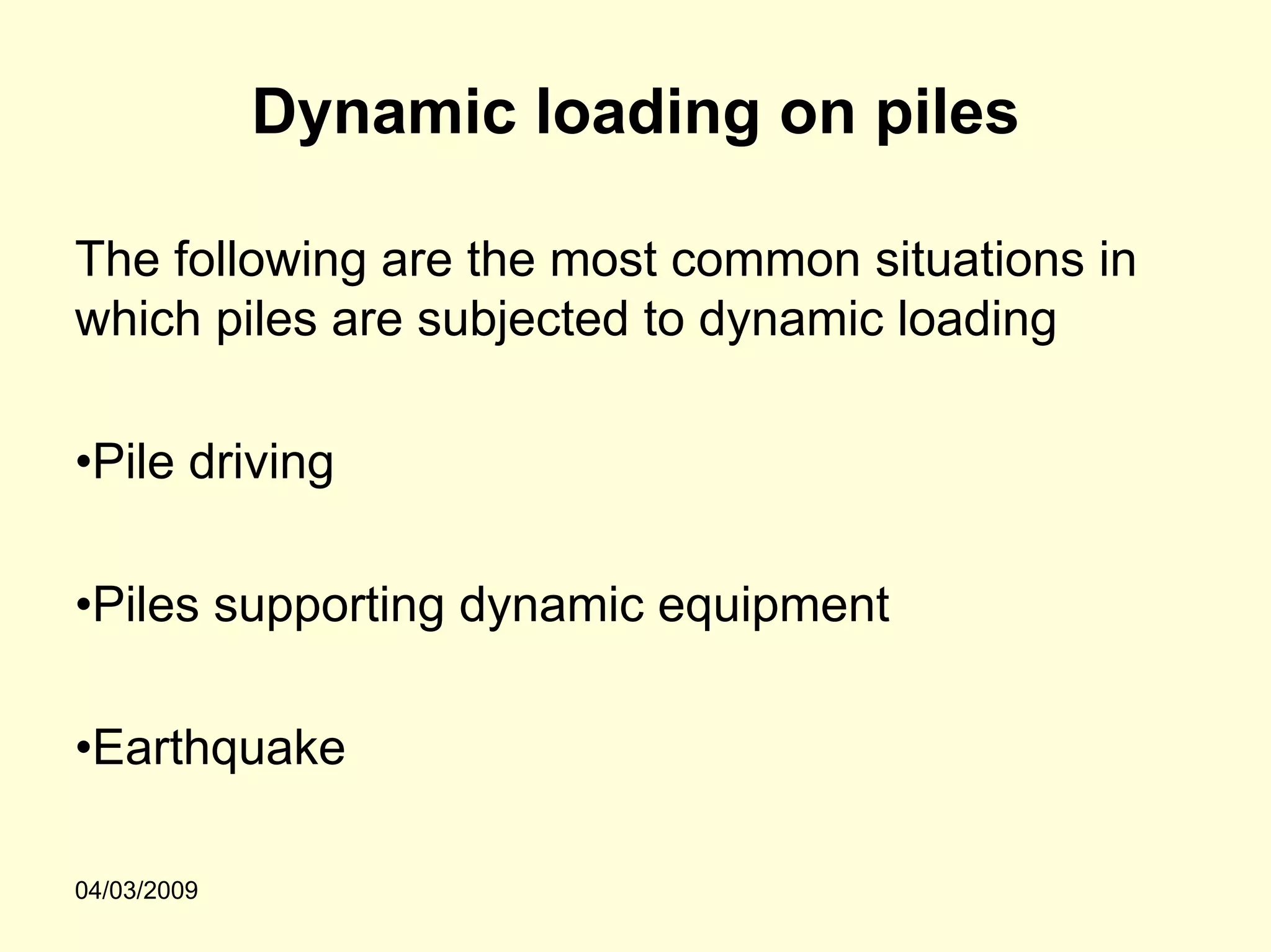 Dynamic loading on piles

The following are the most common situations in
which piles are subjected to dynamic loading

•Pile driving

•Piles supporting dynamic equipment

•Earthquake

04/03/2009
 