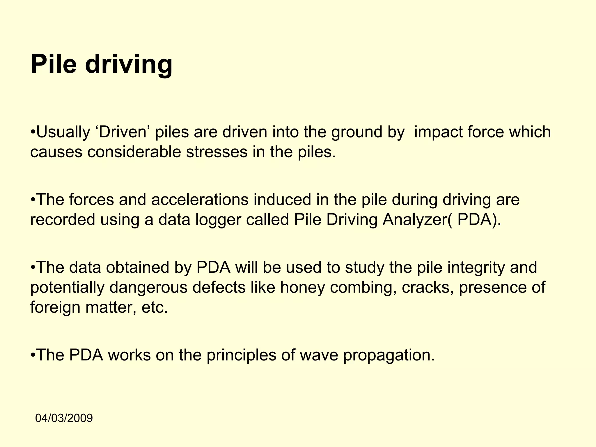 Pile driving

•Usually ‘Driven’ piles are driven into the ground by impact force which
causes considerable stresses in the piles.

•The forces and accelerations induced in the pile during driving are
recorded using a data logger called Pile Driving Analyzer( PDA).

•The data obtained by PDA will be used to study the pile integrity and
potentially dangerous defects like honey combing, cracks, presence of
foreign matter, etc.

•The PDA works on the principles of wave propagation.


04/03/2009
 
