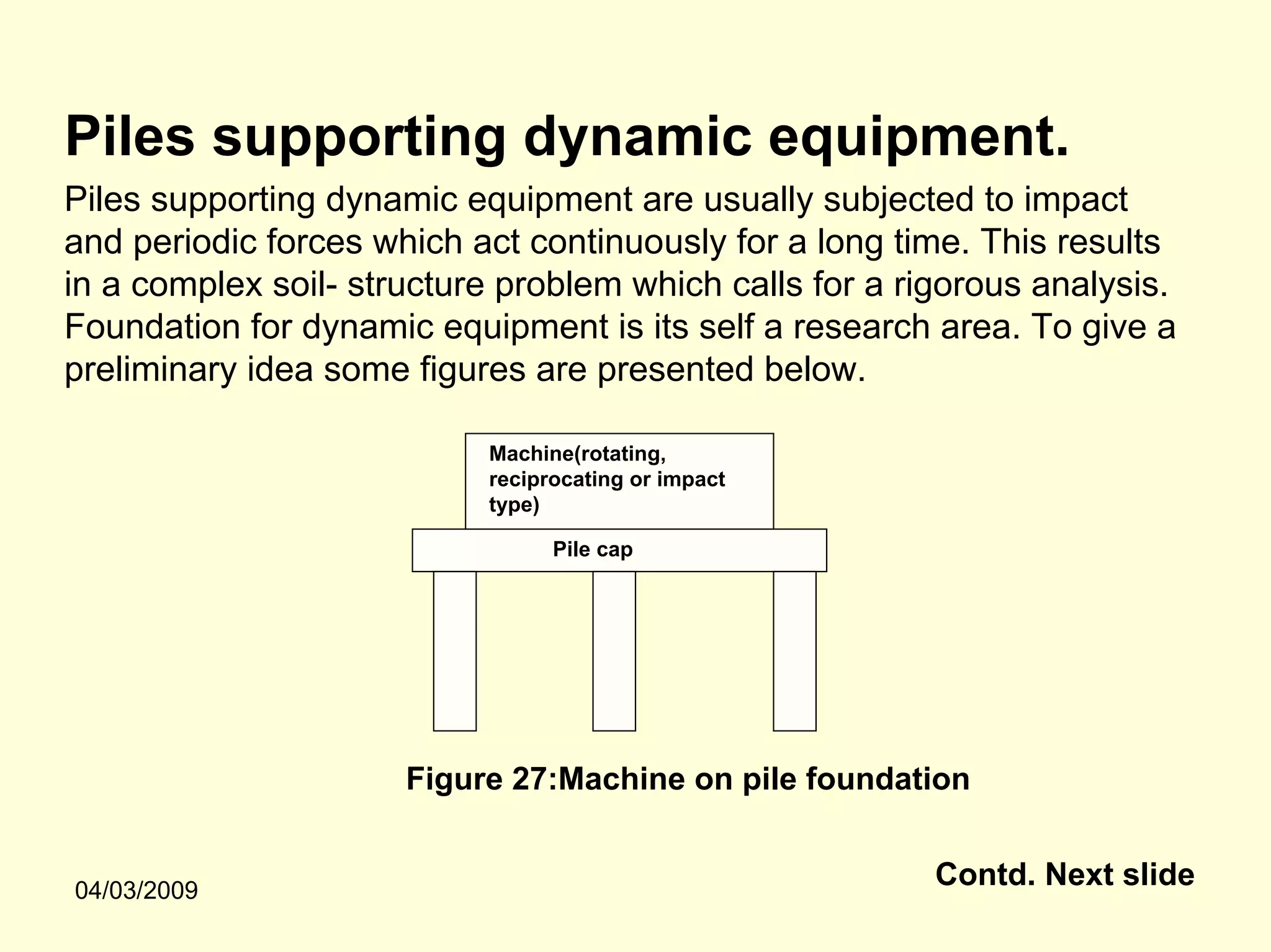 Piles supporting dynamic equipment.
Piles supporting dynamic equipment are usually subjected to impact
and periodic forces which act continuously for a long time. This results
in a complex soil- structure problem which calls for a rigorous analysis.
Foundation for dynamic equipment is its self a research area. To give a
preliminary idea some figures are presented below.

                           Machine(rotating,
                           reciprocating or impact
                           type)

                                 Pile cap




                      Figure 27:Machine on pile foundation


04/03/2009
                                                         Contd. Next slide
 