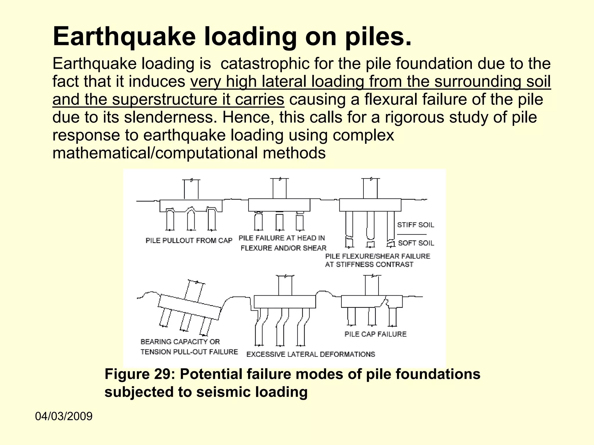 Earthquake loading on piles.
   Earthquake loading is catastrophic for the pile foundation due to the
   fact that it induces very high lateral loading from the surrounding soil
   and the superstructure it carries causing a flexural failure of the pile
   due to its slenderness. Hence, this calls for a rigorous study of pile
   response to earthquake loading using complex
   mathematical/computational methods




             Figure 29: Potential failure modes of pile foundations
             subjected to seismic loading
04/03/2009
 