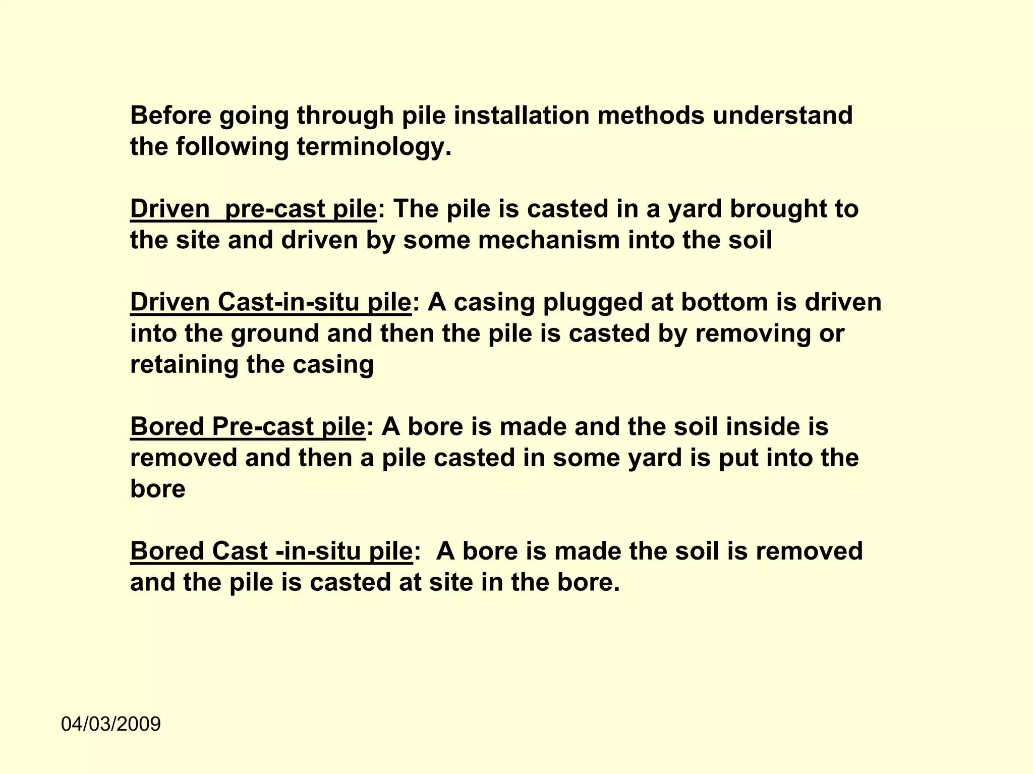 Before going through pile installation methods understand
      the following terminology.

      Driven pre-cast pile: The pile is casted in a yard brought to
      the site and driven by some mechanism into the soil

      Driven Cast-in-situ pile: A casing plugged at bottom is driven
      into the ground and then the pile is casted by removing or
      retaining the casing

      Bored Pre-cast pile: A bore is made and the soil inside is
      removed and then a pile casted in some yard is put into the
      bore

      Bored Cast -in-situ pile: A bore is made the soil is removed
      and the pile is casted at site in the bore.




04/03/2009
 