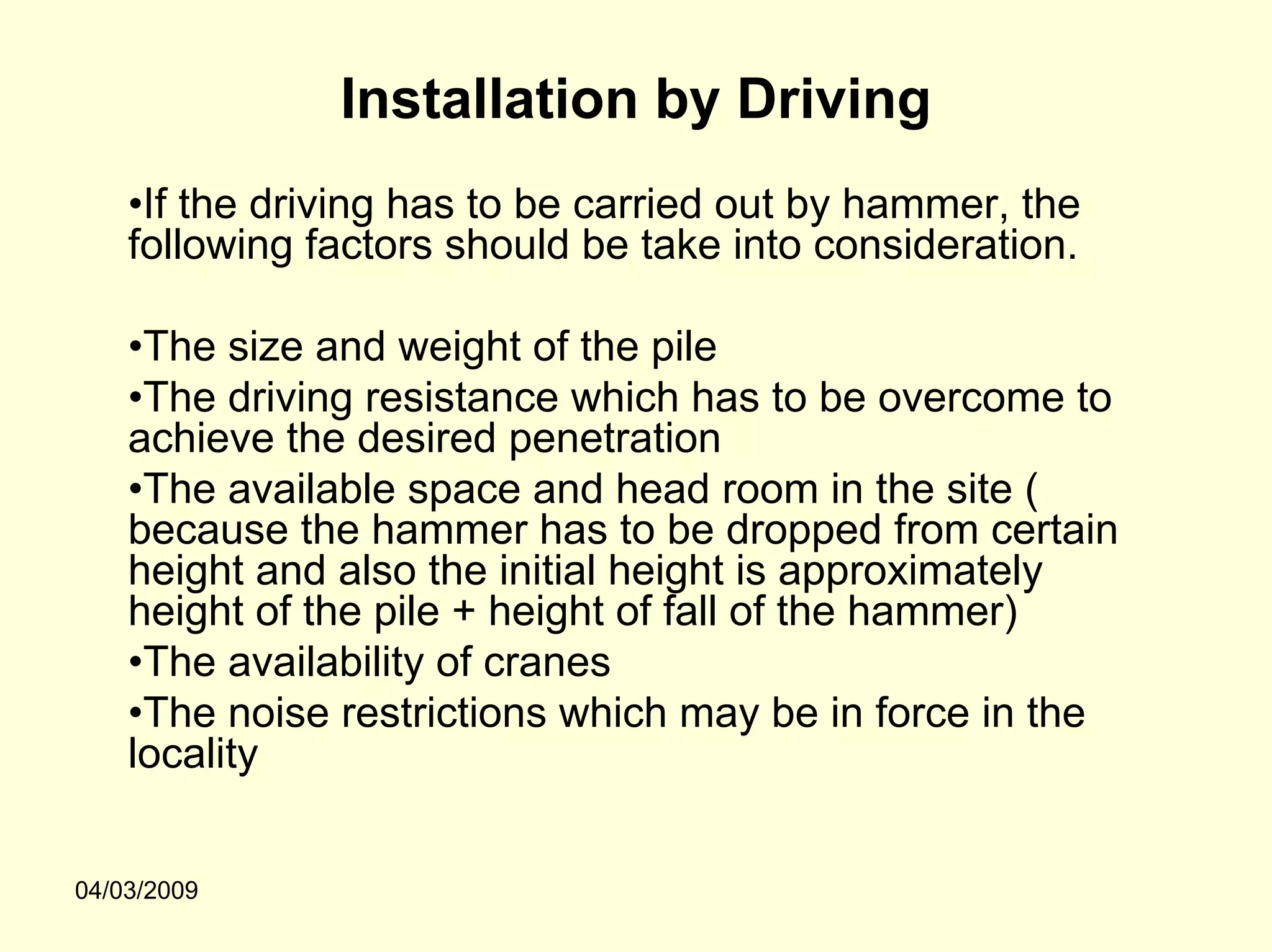 Installation by Driving
    •If the driving has to be carried out by hammer, the
    following factors should be take into consideration.

    •The size and weight of the pile
    •The driving resistance which has to be overcome to
    achieve the desired penetration
    •The available space and head room in the site (
    because the hammer has to be dropped from certain
    height and also the initial height is approximately
    height of the pile + height of fall of the hammer)
    •The availability of cranes
    •The noise restrictions which may be in force in the
    locality


04/03/2009
 