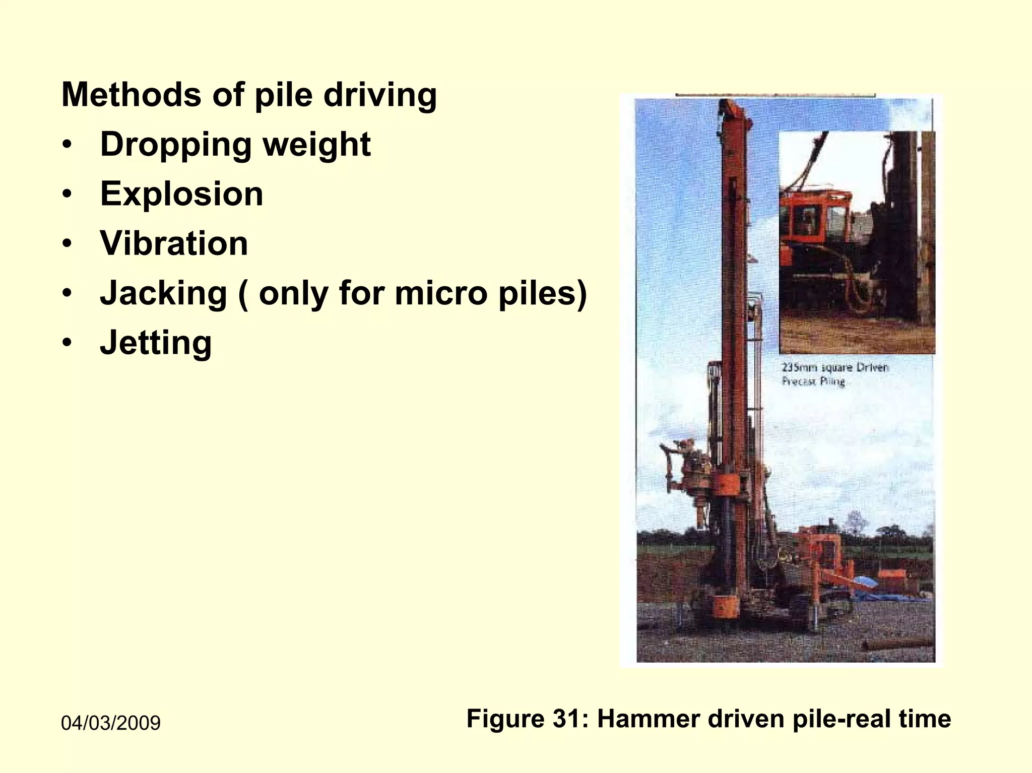 Methods of pile driving
• Dropping weight
• Explosion
• Vibration
• Jacking ( only for micro piles)
• Jetting




04/03/2009               Figure 31: Hammer driven pile-real time
 