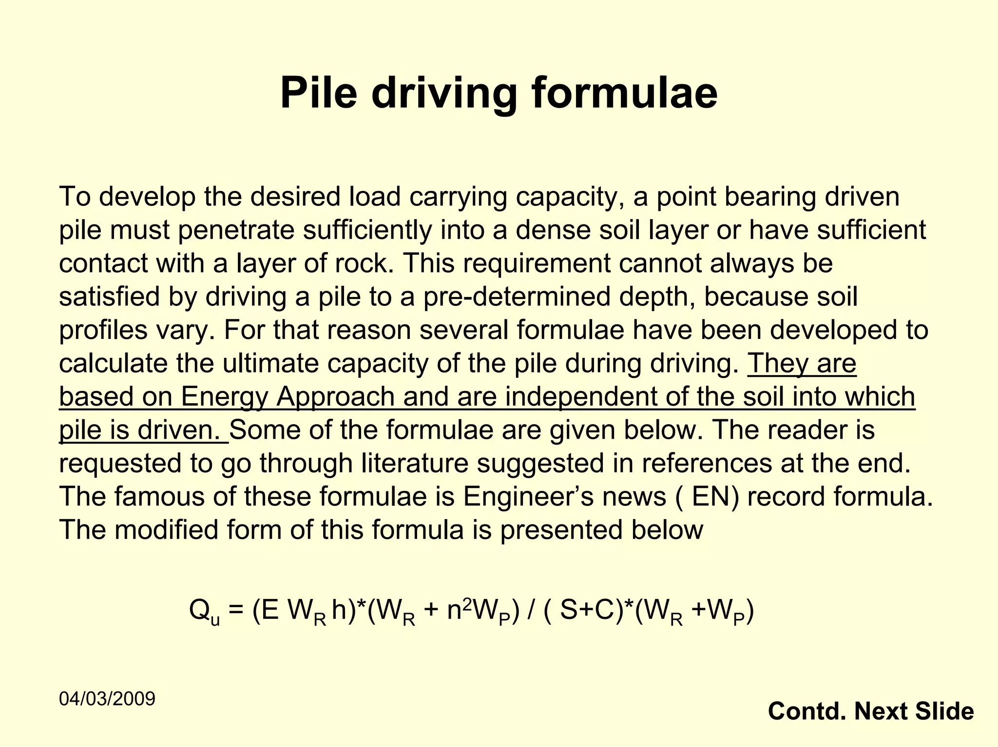 Pile driving formulae

To develop the desired load carrying capacity, a point bearing driven
pile must penetrate sufficiently into a dense soil layer or have sufficient
contact with a layer of rock. This requirement cannot always be
satisfied by driving a pile to a pre-determined depth, because soil
profiles vary. For that reason several formulae have been developed to
calculate the ultimate capacity of the pile during driving. They are
based on Energy Approach and are independent of the soil into which
pile is driven. Some of the formulae are given below. The reader is
requested to go through literature suggested in references at the end.
The famous of these formulae is Engineer’s news ( EN) record formula.
The modified form of this formula is presented below

             Qu = (E WR h)*(WR + n2WP) / ( S+C)*(WR +WP)


04/03/2009
                                                            Contd. Next Slide
 