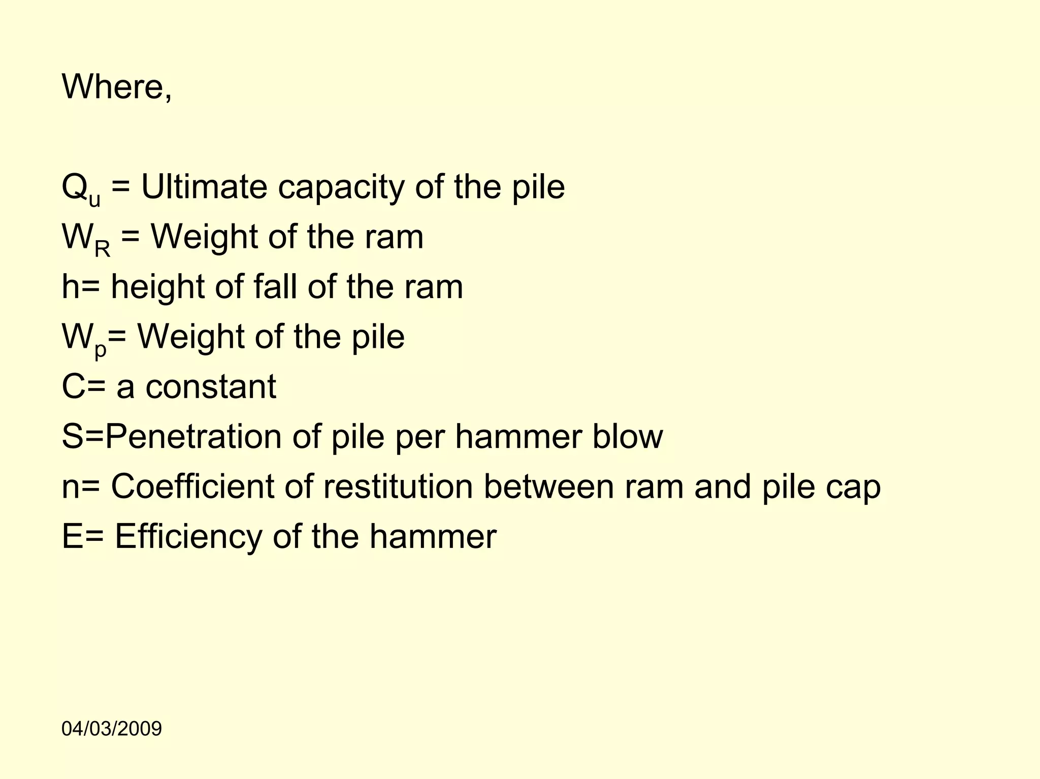 Where,

Qu = Ultimate capacity of the pile
WR = Weight of the ram
h= height of fall of the ram
Wp= Weight of the pile
C= a constant
S=Penetration of pile per hammer blow
n= Coefficient of restitution between ram and pile cap
E= Efficiency of the hammer




04/03/2009
 