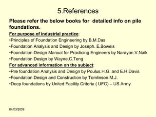 5.References
Please refer the below books for detailed info on pile
foundations.
For purpose of industrial practice:
•Principles of Foundation Engineering by B.M.Das
•Foundation Analysis and Design by Joseph. E.Bowels
•Foundation Design Manual for Practicing Engineers by Narayan.V.Naik
•Foundation Design by Wayne.C.Teng
For advanced information on the subject:
•Pile foundation Analysis and Design by Poulus.H.G. and E.H.Davis
•Foundation Design and Construction by Tomlinson.M.J.
•Deep foundations by United Facility Criteria ( UFC) – US Army




04/03/2009
 