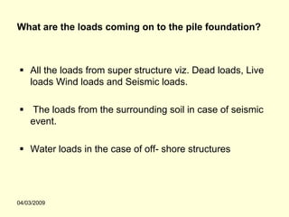 What are the loads coming on to the pile foundation?



    All the loads from super structure viz. Dead loads, Live
    loads Wind loads and Seismic loads.

    The loads from the surrounding soil in case of seismic
    event.

    Water loads in the case of off- shore structures




04/03/2009
 