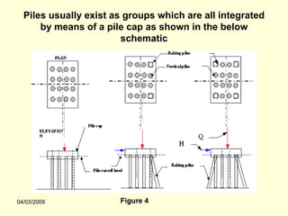 Piles usually exist as groups which are all integrated
      by means of a pile cap as shown in the below
                        schematic




04/03/2009             Figure 4
 