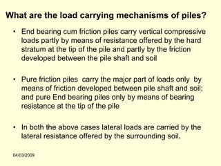 What are the load carrying mechanisms of piles?
 • End bearing cum friction piles carry vertical compressive
   loads partly by means of resistance offered by the hard
   stratum at the tip of the pile and partly by the friction
   developed between the pile shaft and soil

 • Pure friction piles carry the major part of loads only by
   means of friction developed between pile shaft and soil;
   and pure End bearing piles only by means of bearing
   resistance at the tip of the pile

 • In both the above cases lateral loads are carried by the
   lateral resistance offered by the surrounding soil.

 04/03/2009
 