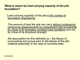 What is meant by load carrying capacity of the pile
foundation?

   Load carrying capacity of the pile in the context of
   foundation engineering:

   The amount of load the pile can carry without undergoing
   continuous displacements for insignificant load increments
   by virtue of its boundary condition (soil condition) and not
   by virtue of its structural strength.

   the assumption for this definition is – the failure of
   surrounding soil occurs prior to the failure of the pile
   material especially in the case of concrete piles



04/03/2009
 