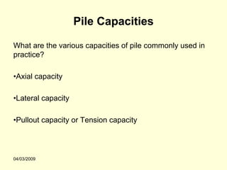Pile Capacities

What are the various capacities of pile commonly used in
practice?

•Axial capacity

•Lateral capacity

•Pullout capacity or Tension capacity




04/03/2009
 