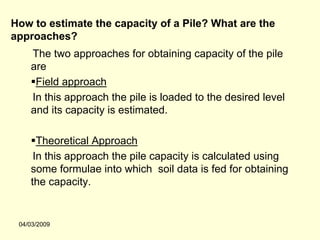 How to estimate the capacity of a Pile? What are the
approaches?
    The two approaches for obtaining capacity of the pile
    are
     Field approach
    In this approach the pile is loaded to the desired level
    and its capacity is estimated.

      Theoretical Approach
     In this approach the pile capacity is calculated using
    some formulae into which soil data is fed for obtaining
    the capacity.


 04/03/2009
 