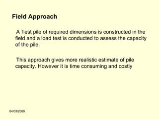 Field Approach

    A Test pile of required dimensions is constructed in the
   field and a load test is conducted to assess the capacity
   of the pile.

   This approach gives more realistic estimate of pile
   capacity. However it is time consuming and costly




04/03/2009
 