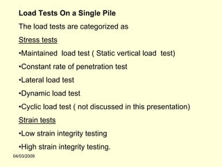 Load Tests On a Single Pile
  The load tests are categorized as
  Stress tests
  •Maintained load test ( Static vertical load test)
  •Constant rate of penetration test
  •Lateral load test
  •Dynamic load test
  •Cyclic load test ( not discussed in this presentation)
  Strain tests
  •Low strain integrity testing
  •High strain integrity testing.
04/03/2009
 