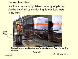 Lateral Load test
        Just like axial capacity, lateral capacity of pile can
        also be obtained by conducting lateral load tests
        in the field




Steel
Piles




           Typical lateral load test setup for steel piles – See pile No 2 in
           Picture.
                                    Figure 11
  04/03/2009
                                                            Contd. next slide
 