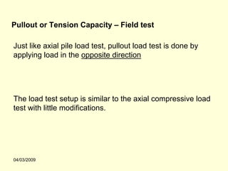 Pullout or Tension Capacity – Field test

Just like axial pile load test, pullout load test is done by
applying load in the opposite direction




The load test setup is similar to the axial compressive load
test with little modifications.




04/03/2009
 