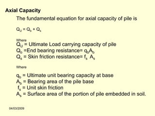 Axial Capacity
     The fundamental equation for axial capacity of pile is

     QU = Qb + Qs

     Where
     QU = Ultimate Load carrying capacity of pile
     Qb =End bearing resistance= qbAb
     Qs = Skin friction resistance= fs As
     Where

     qb = Ultimate unit bearing capacity at base
     Ab = Bearing area of the pile base
     fs = Unit skin friction
     As = Surface area of the portion of pile embedded in soil.

 04/03/2009
 