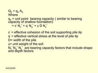 Qb = qb Ab
  Where
  qb = unit point bearing capacity ( similar to bearing
  capacity of shallow foundation)
     = c’ Nc* + q’ Nq* + γ D Nγ*

  c’ = effective cohesion of the soil supporting pile tip
  q’ = effective vertical stress at the level of pile tip
  D= width of the pile
  γ= unit weight of the soil
  Nc* Nq* Nγ* are bearing capacity factors that include shape
  and depth factors




04/03/2009
 